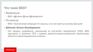 Что такое BDD?
• Формально:
– BDD = Behavior Driven Development
• По смыслу:
– BDD = Выполнение операция по смыслу, а не как простые вызовы функций
• Behavior Driven Development:
– Это процесс разработки, возникший из test-driven development (TDD). BDD
принципы и практики TDD с идеями доменно-ориентированной архитектуры
объектно-ориентированного анализа.
13
 