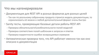 Что мы нагенерировали
• Документация для REST API в разных форматах для разных целей
– Так как по реальному собранному продукту строится модель документации, то
сериализовать её можно в любой дополнительный формат очень быстро
• Sanity тесты, проверяющие базовые детали работы REST API
– Проверка обязательностинеобязательности полей моделей
– Проверка соответствия полей шаблонам в запросах и ответах
– Проверка корректности ошибок возвращаемых сервером
• Автоматическая проверка того, что API работает именно так как оно
описано в документации
21
 