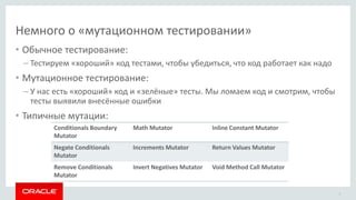 Немного о «мутационном тестировании»
8
• Обычное тестирование:
– Тестируем «хороший» код тестами, чтобы убедиться, что код работает как надо
• Мутационное тестирование:
– У нас есть «хороший» код и «зелёные» тесты. Мы ломаем код и смотрим, чтобы
тесты выявили внесённые ошибки
• Типичные мутации:
Conditionals Boundary
Mutator
Math Mutator Inline Constant Mutator
Negate Conditionals
Mutator
Increments Mutator Return Values Mutator
Remove Conditionals
Mutator
Invert Negatives Mutator Void Method Call Mutator
 