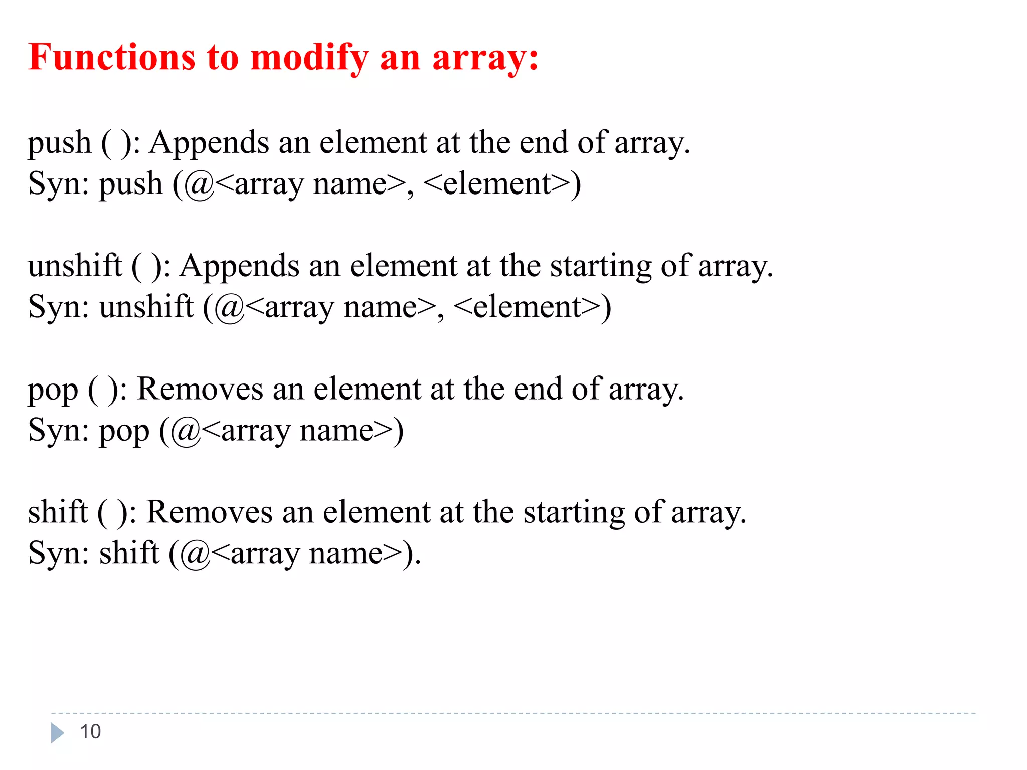 Functions to modify an array:
push ( ): Appends an element at the end of array.
Syn: push (@<array name>, <element>)
unshift ( ): Appends an element at the starting of array.
Syn: unshift (@<array name>, <element>)
pop ( ): Removes an element at the end of array.
Syn: pop (@<array name>)
shift ( ): Removes an element at the starting of array.
Syn: shift (@<array name>).
10
 