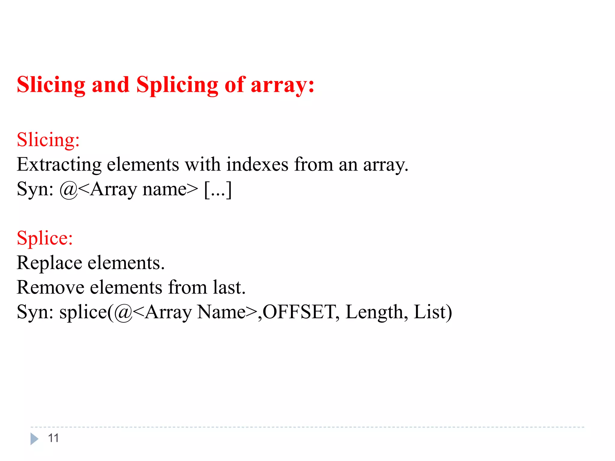 Slicing and Splicing of array:
Slicing:
Extracting elements with indexes from an array.
Syn: @<Array name> [...]
Splice:
Replace elements.
Remove elements from last.
Syn: splice(@<Array Name>,OFFSET, Length, List)
11
 