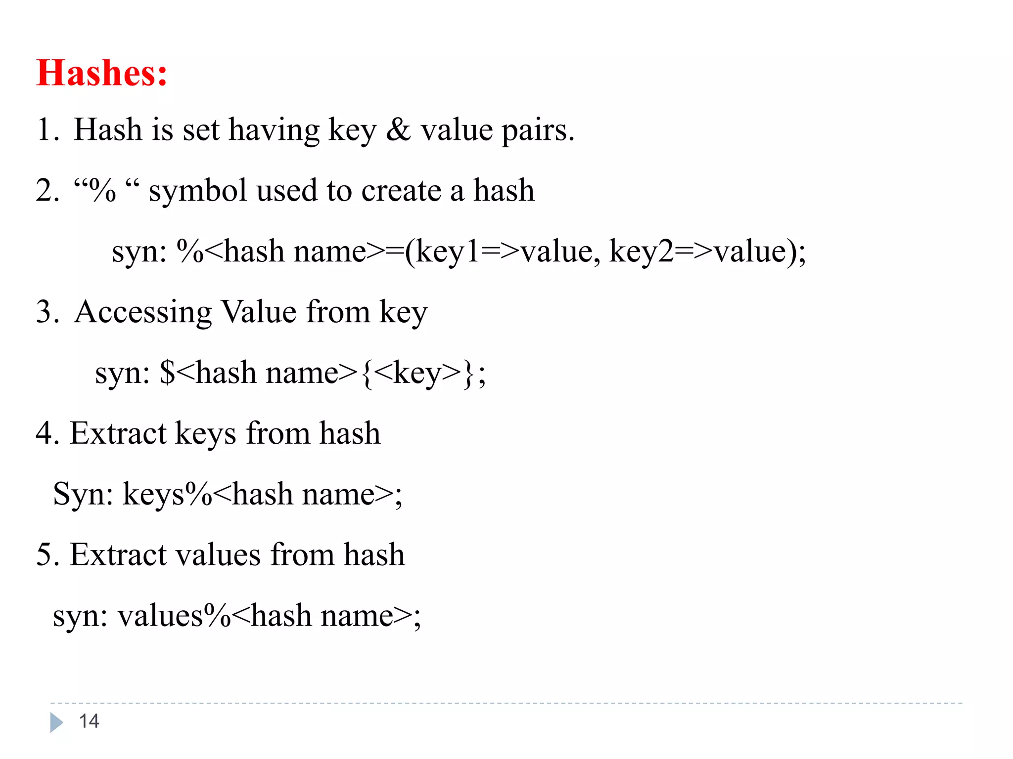 Hashes:
1. Hash is set having key & value pairs.
2. “% “ symbol used to create a hash
syn: %<hash name>=(key1=>value, key2=>value);
3. Accessing Value from key
syn: $<hash name>{<key>};
4. Extract keys from hash
Syn: keys%<hash name>;
5. Extract values from hash
syn: values%<hash name>;
14
 