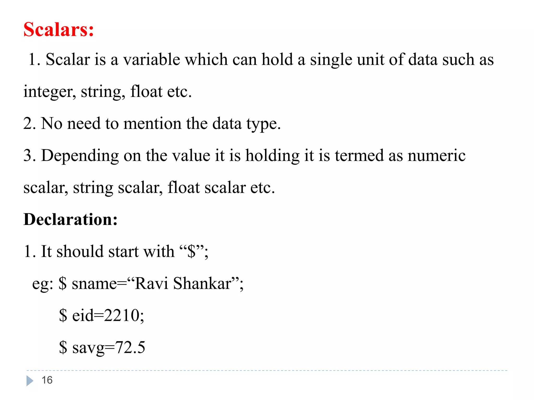 Scalars:
1. Scalar is a variable which can hold a single unit of data such as
integer, string, float etc.
2. No need to mention the data type.
3. Depending on the value it is holding it is termed as numeric
scalar, string scalar, float scalar etc.
Declaration:
1. It should start with “$”;
eg: $ sname=“Ravi Shankar”;
$ eid=2210;
$ savg=72.5
16
 