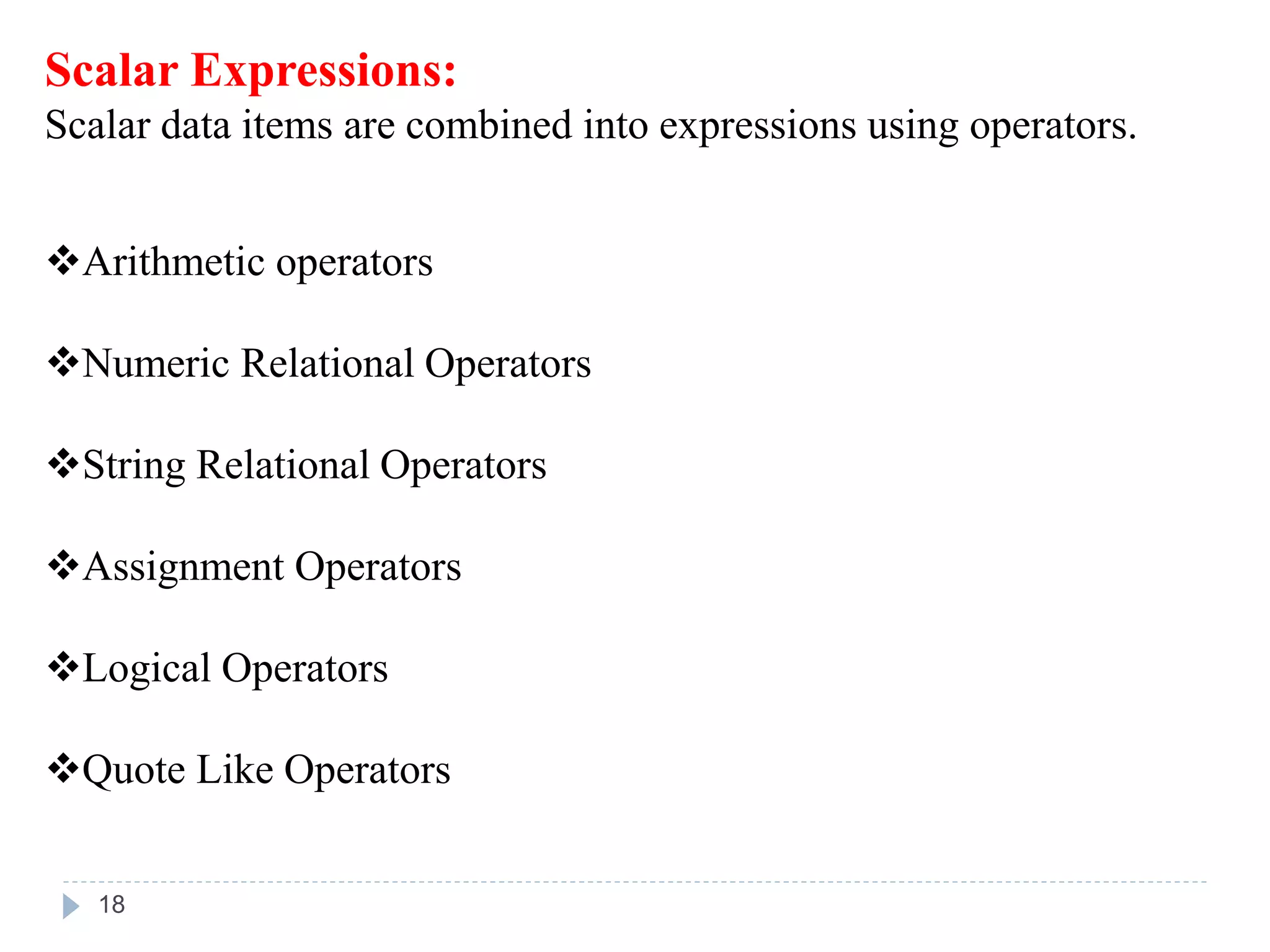 Scalar Expressions:
Scalar data items are combined into expressions using operators.
Arithmetic operators
Numeric Relational Operators
String Relational Operators
Assignment Operators
Logical Operators
Quote Like Operators
18
 