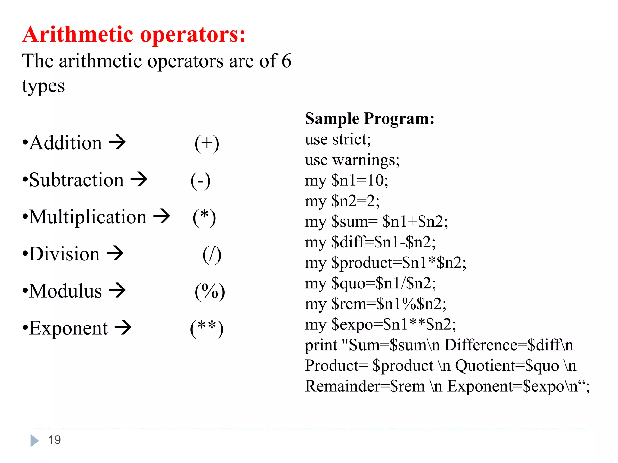 Arithmetic operators:
The arithmetic operators are of 6
types
•Addition  (+)
•Subtraction  (-)
•Multiplication  (*)
•Division  (/)
•Modulus  (%)
•Exponent  (**)
Sample Program:
use strict;
use warnings;
my $n1=10;
my $n2=2;
my $sum= $n1+$n2;
my $diff=$n1-$n2;
my $product=$n1*$n2;
my $quo=$n1/$n2;
my $rem=$n1%$n2;
my $expo=$n1**$n2;
print "Sum=$sumn Difference=$diffn
Product= $product n Quotient=$quo n
Remainder=$rem n Exponent=$expon“;
19
 