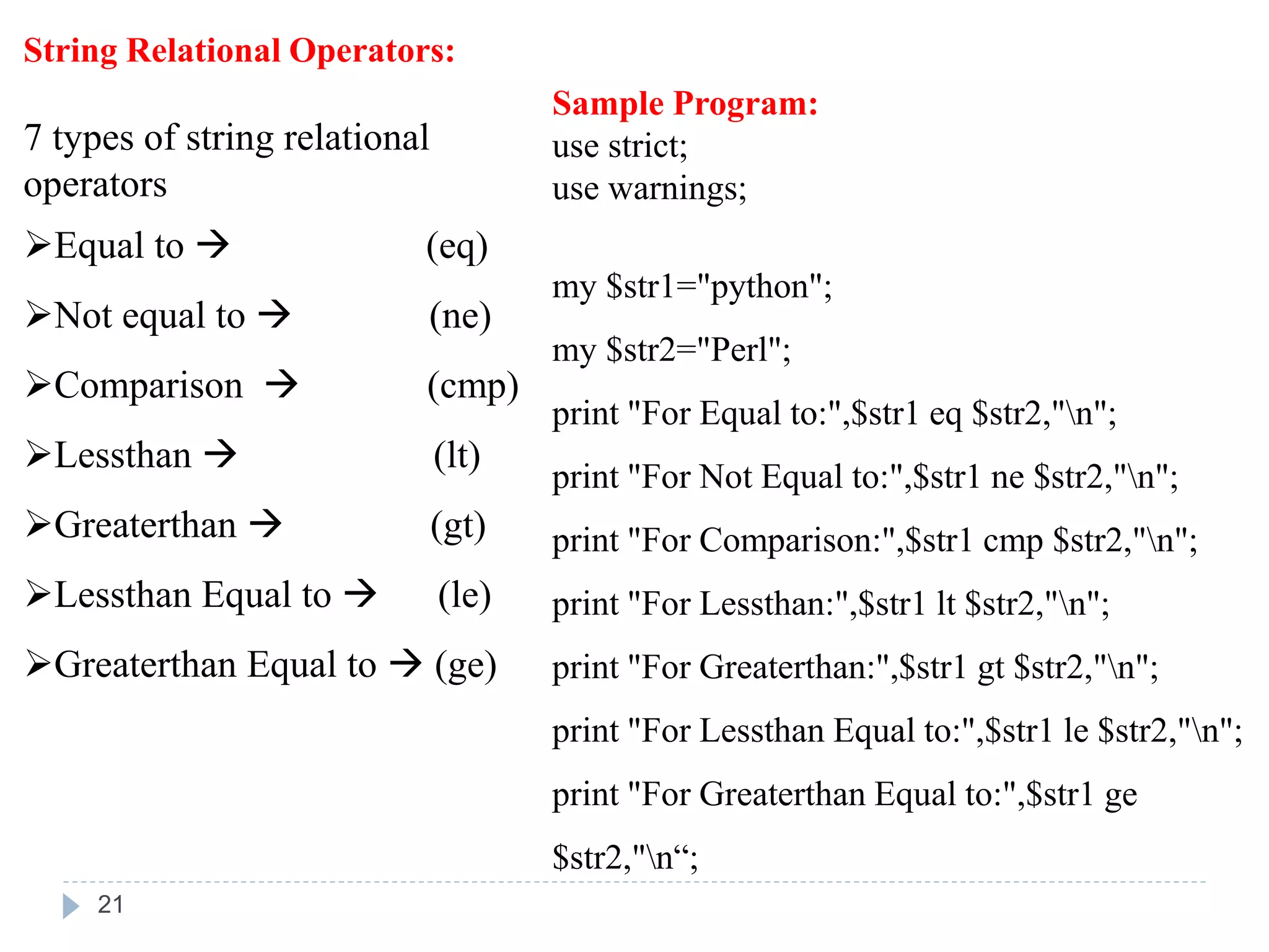String Relational Operators:
7 types of string relational
operators
Equal to  (eq)
Not equal to  (ne)
Comparison  (cmp)
Lessthan  (lt)
Greaterthan  (gt)
Lessthan Equal to  (le)
Greaterthan Equal to  (ge)
Sample Program:
use strict;
use warnings;
my $str1="python";
my $str2="Perl";
print "For Equal to:",$str1 eq $str2,"n";
print "For Not Equal to:",$str1 ne $str2,"n";
print "For Comparison:",$str1 cmp $str2,"n";
print "For Lessthan:",$str1 lt $str2,"n";
print "For Greaterthan:",$str1 gt $str2,"n";
print "For Lessthan Equal to:",$str1 le $str2,"n";
print "For Greaterthan Equal to:",$str1 ge
$str2,"n“;
21
 