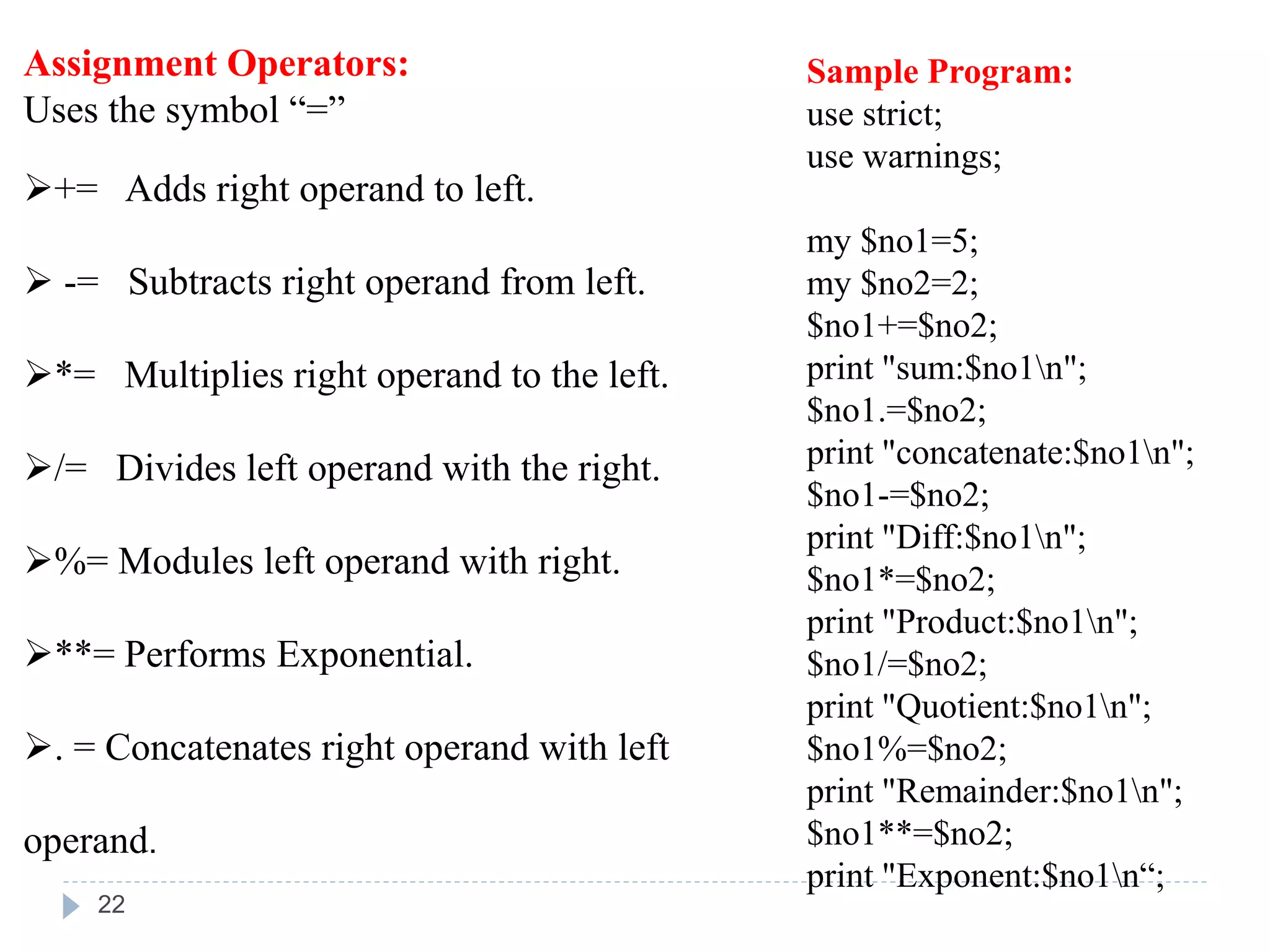Assignment Operators:
Uses the symbol “=”
+= Adds right operand to left.
 -= Subtracts right operand from left.
*= Multiplies right operand to the left.
/= Divides left operand with the right.
%= Modules left operand with right.
**= Performs Exponential.
. = Concatenates right operand with left
operand.
Sample Program:
use strict;
use warnings;
my $no1=5;
my $no2=2;
$no1+=$no2;
print "sum:$no1n";
$no1.=$no2;
print "concatenate:$no1n";
$no1-=$no2;
print "Diff:$no1n";
$no1*=$no2;
print "Product:$no1n";
$no1/=$no2;
print "Quotient:$no1n";
$no1%=$no2;
print "Remainder:$no1n";
$no1**=$no2;
print "Exponent:$no1n“;
22
 