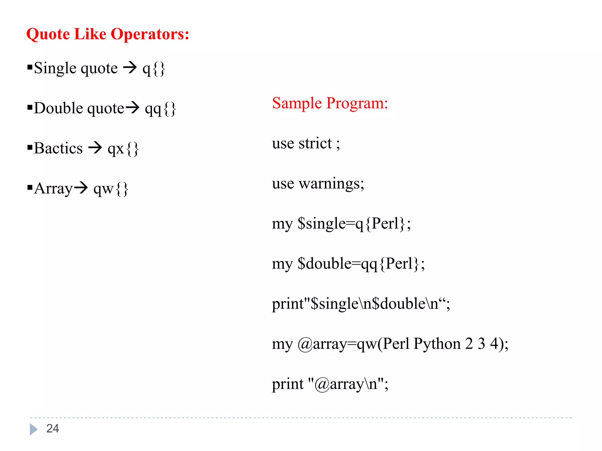 Quote Like Operators:
Single quote  q{}
Double quote qq{}
Bactics  qx{}
Array qw{}
Sample Program:
use strict ;
use warnings;
my $single=q{Perl};
my $double=qq{Perl};
print"$singlen$doublen“;
my @array=qw(Perl Python 2 3 4);
print "@arrayn";
24
 