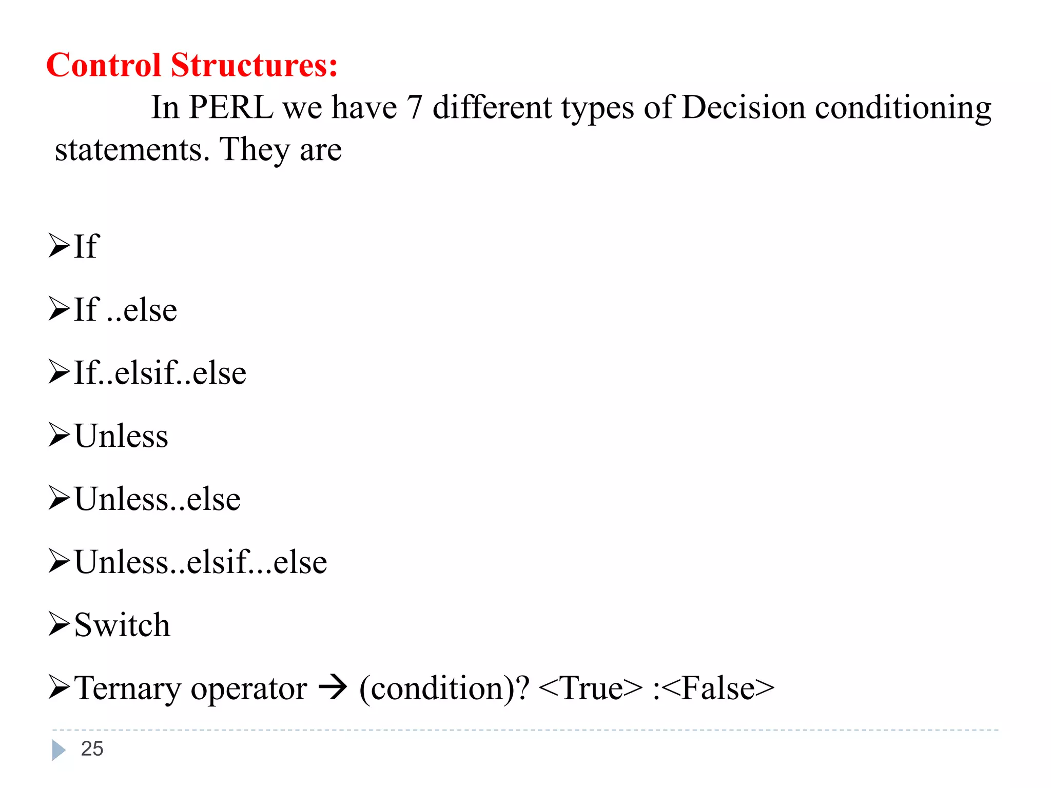 Control Structures:
In PERL we have 7 different types of Decision conditioning
statements. They are
If
If ..else
If..elsif..else
Unless
Unless..else
Unless..elsif...else
Switch
Ternary operator  (condition)? <True> :<False>
25
 