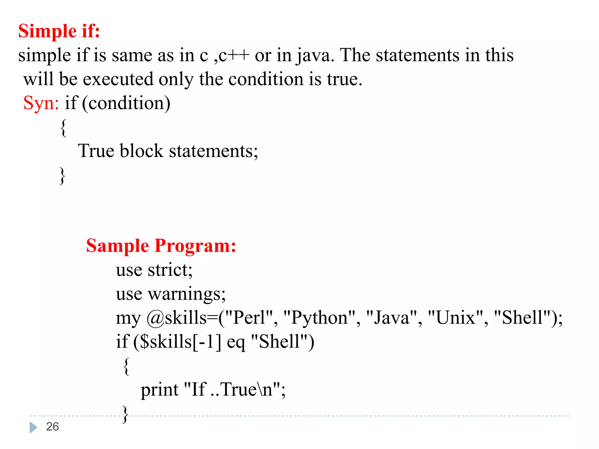 Simple if:
simple if is same as in c ,c++ or in java. The statements in this
will be executed only the condition is true.
Syn: if (condition)
{
True block statements;
}
Sample Program:
use strict;
use warnings;
my @skills=("Perl", "Python", "Java", "Unix", "Shell");
if ($skills[-1] eq "Shell")
{
print "If ..Truen";
}
26
 