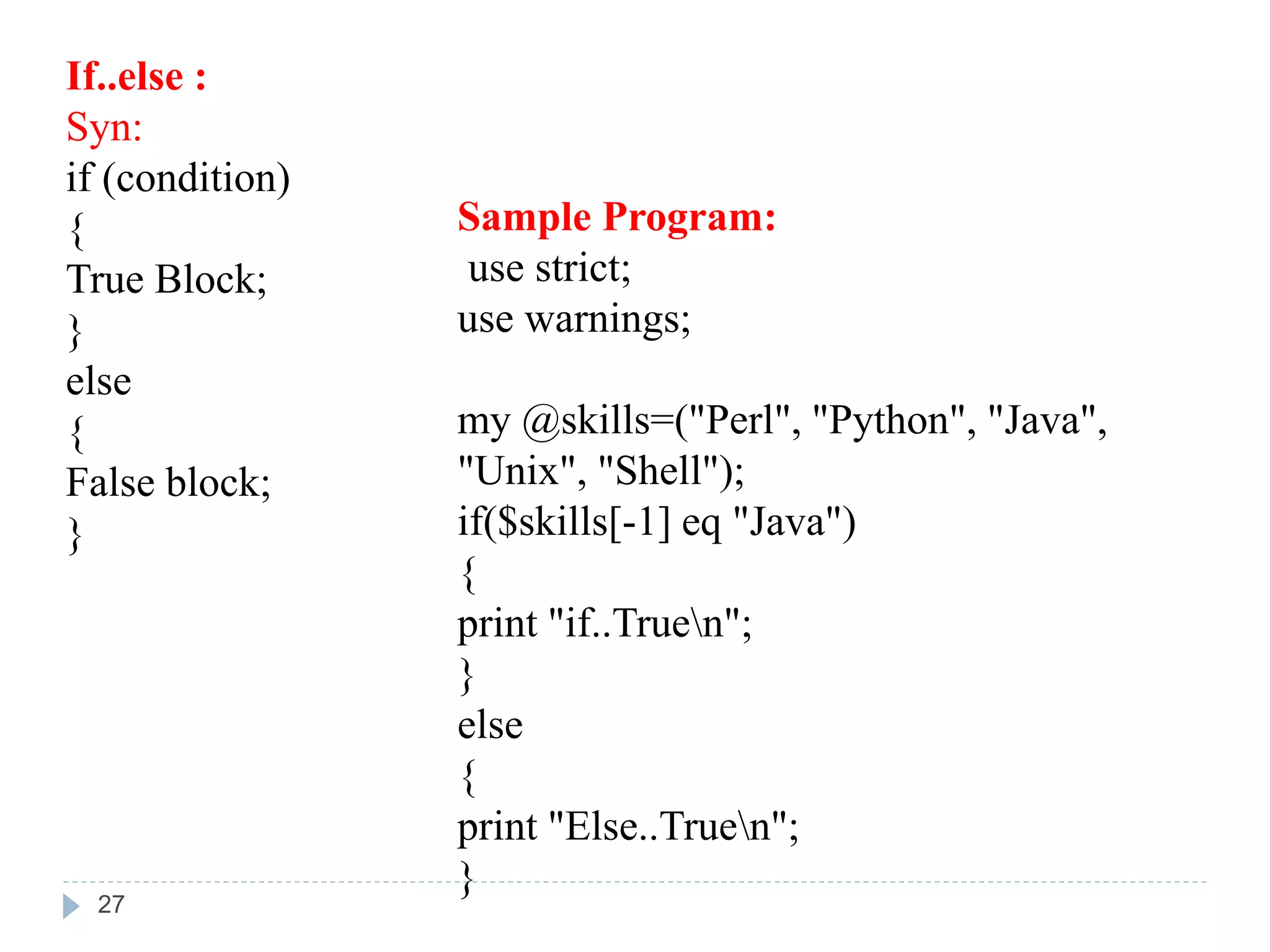 If..else :
Syn:
if (condition)
{
True Block;
}
else
{
False block;
}
Sample Program:
use strict;
use warnings;
my @skills=("Perl", "Python", "Java",
"Unix", "Shell");
if($skills[-1] eq "Java")
{
print "if..Truen";
}
else
{
print "Else..Truen";
}
27
 