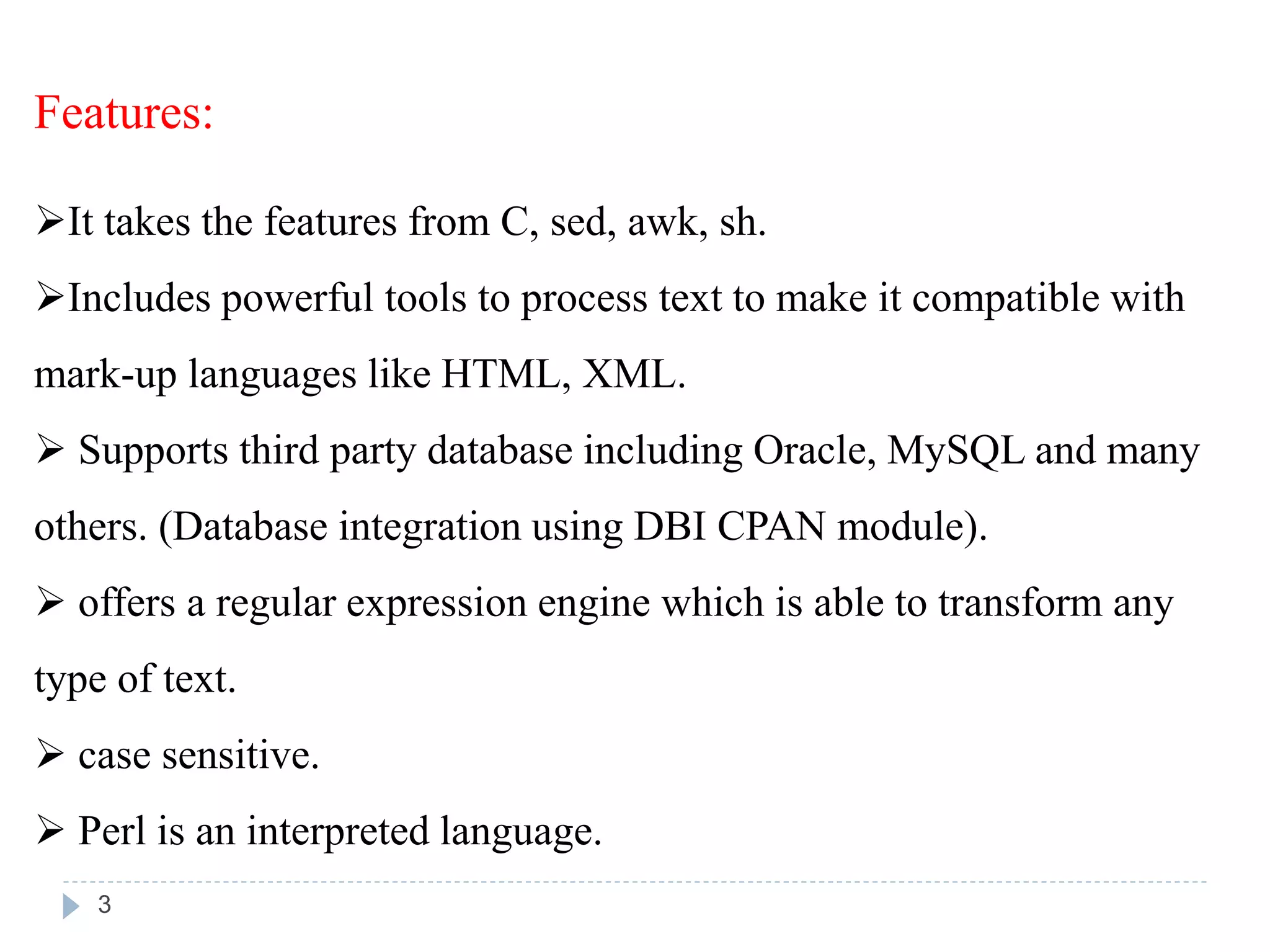 Features:
It takes the features from C, sed, awk, sh.
Includes powerful tools to process text to make it compatible with
mark-up languages like HTML, XML.
 Supports third party database including Oracle, MySQL and many
others. (Database integration using DBI CPAN module).
 offers a regular expression engine which is able to transform any
type of text.
 case sensitive.
 Perl is an interpreted language.
3
 