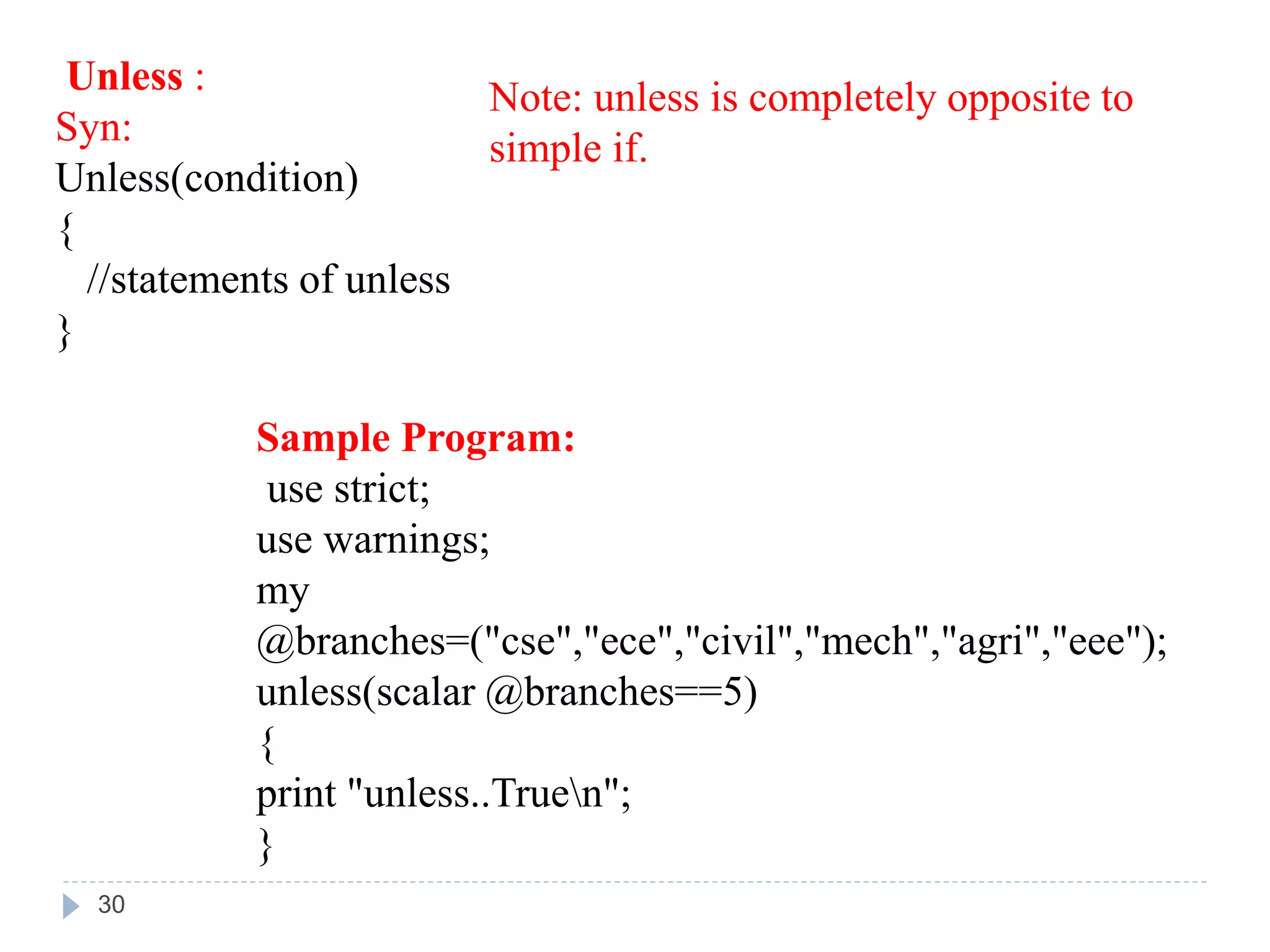 Unless :
Syn:
Unless(condition)
{
//statements of unless
}
Sample Program:
use strict;
use warnings;
my
@branches=("cse","ece","civil","mech","agri","eee");
unless(scalar @branches==5)
{
print "unless..Truen";
}
Note: unless is completely opposite to
simple if.
30
 