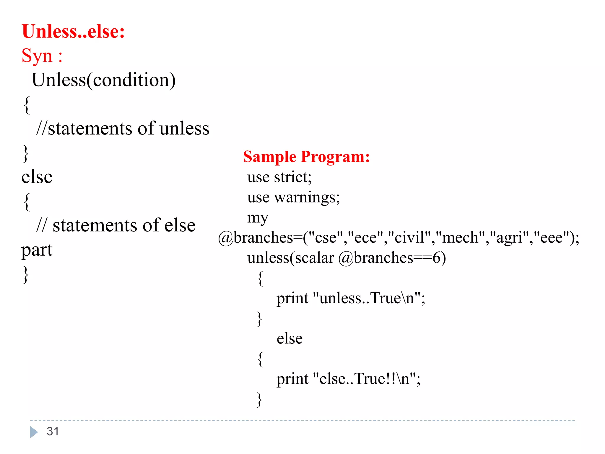 Unless..else:
Syn :
Unless(condition)
{
//statements of unless
}
else
{
// statements of else
part
}
Sample Program:
use strict;
use warnings;
my
@branches=("cse","ece","civil","mech","agri","eee");
unless(scalar @branches==6)
{
print "unless..Truen";
}
else
{
print "else..True!!n";
}
31
 