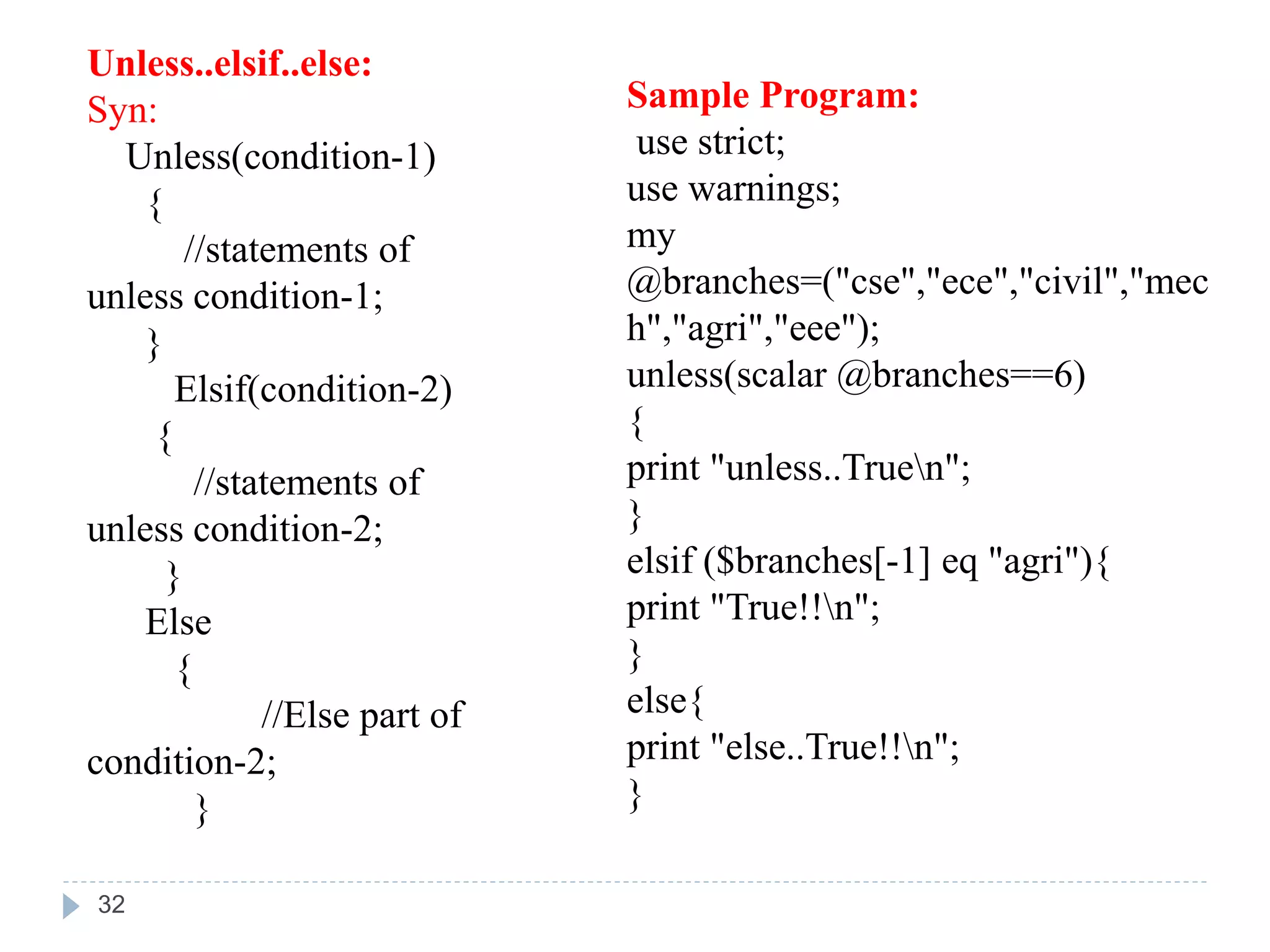 Unless..elsif..else:
Syn:
Unless(condition-1)
{
//statements of
unless condition-1;
}
Elsif(condition-2)
{
//statements of
unless condition-2;
}
Else
{
//Else part of
condition-2;
}
Sample Program:
use strict;
use warnings;
my
@branches=("cse","ece","civil","mec
h","agri","eee");
unless(scalar @branches==6)
{
print "unless..Truen";
}
elsif ($branches[-1] eq "agri"){
print "True!!n";
}
else{
print "else..True!!n";
}
32
 