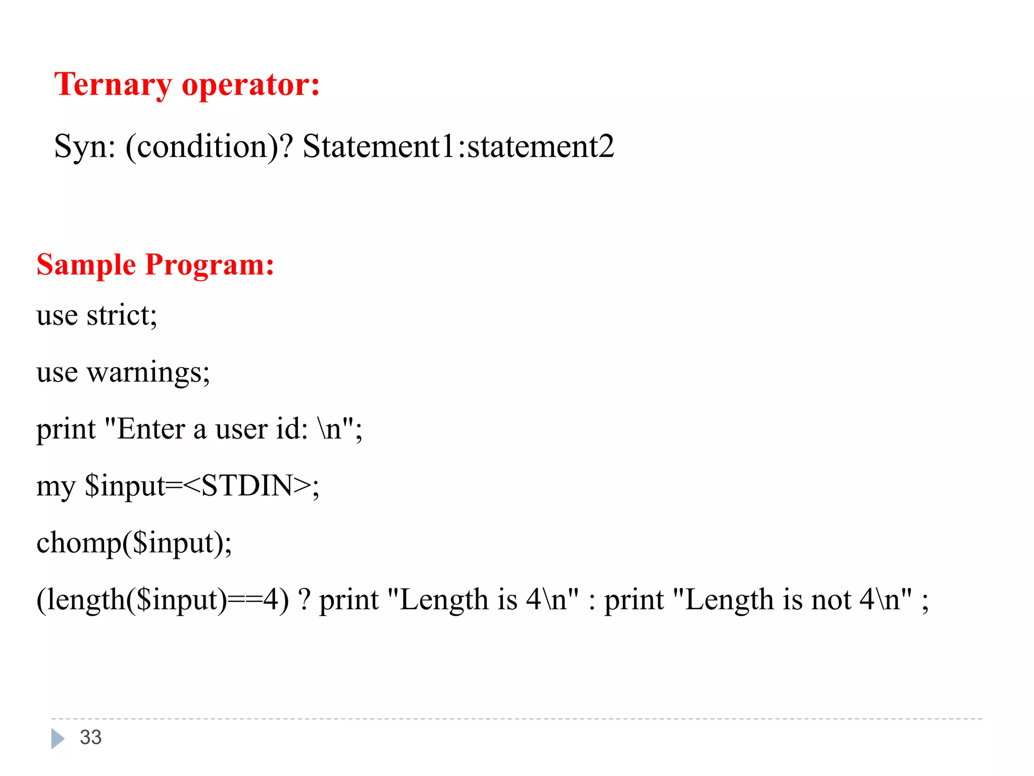 Ternary operator:
Syn: (condition)? Statement1:statement2
Sample Program:
use strict;
use warnings;
print "Enter a user id: n";
my $input=<STDIN>;
chomp($input);
(length($input)==4) ? print "Length is 4n" : print "Length is not 4n" ;
33
 