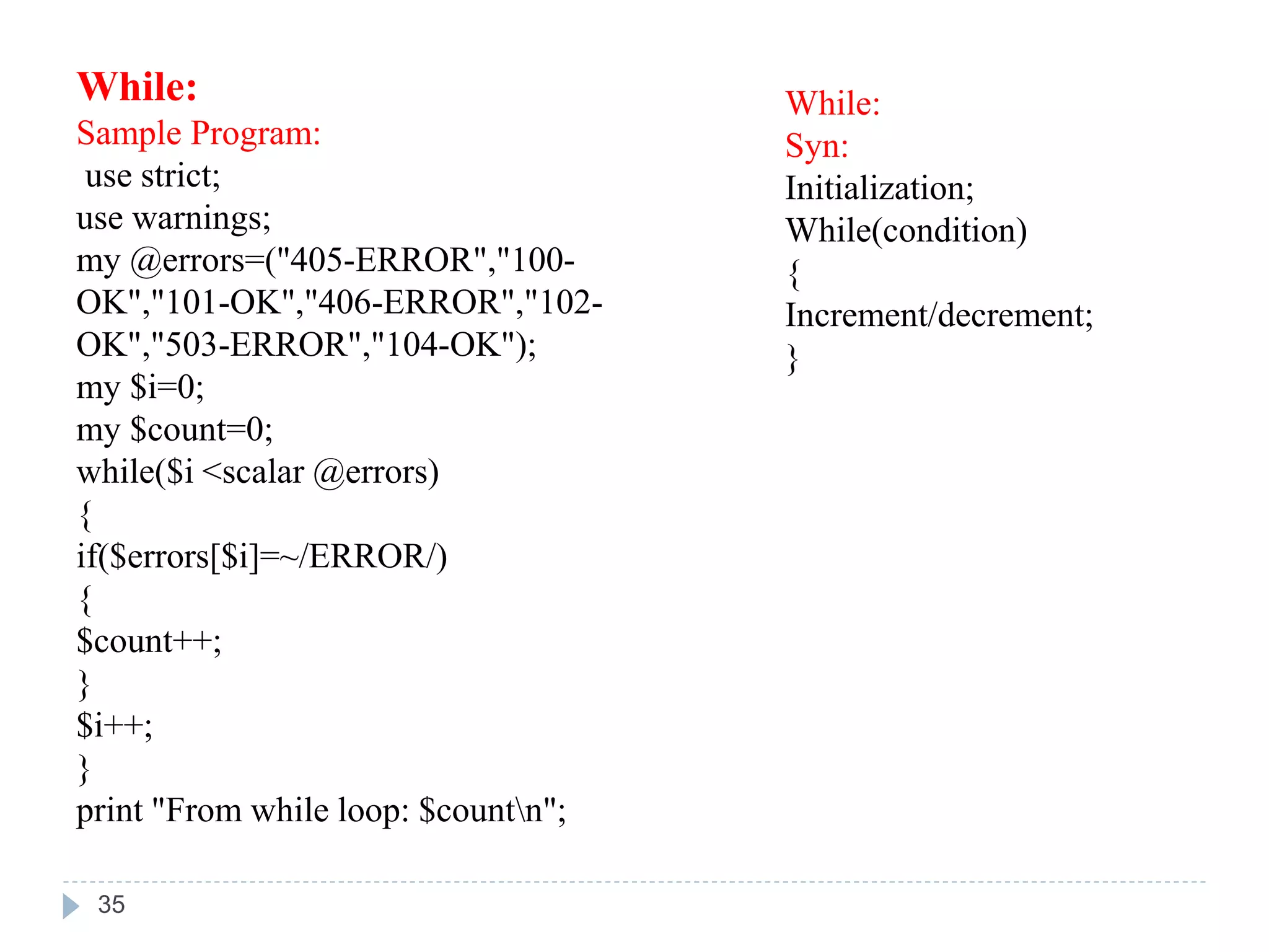 While:
Sample Program:
use strict;
use warnings;
my @errors=("405-ERROR","100-
OK","101-OK","406-ERROR","102-
OK","503-ERROR","104-OK");
my $i=0;
my $count=0;
while($i <scalar @errors)
{
if($errors[$i]=~/ERROR/)
{
$count++;
}
$i++;
}
print "From while loop: $countn";
While:
Syn:
Initialization;
While(condition)
{
Increment/decrement;
}
35
 