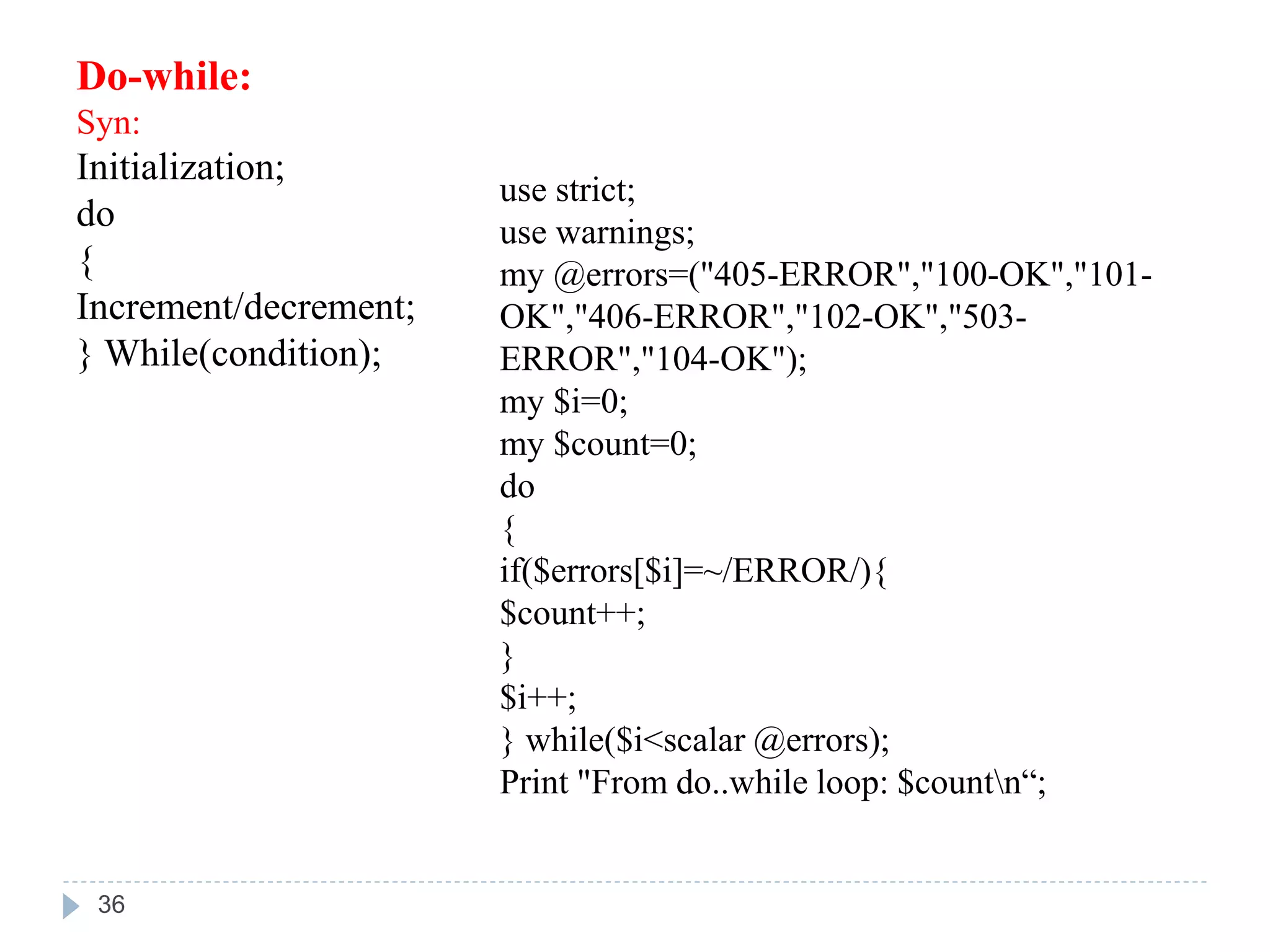 Do-while:
Syn:
Initialization;
do
{
Increment/decrement;
} While(condition);
use strict;
use warnings;
my @errors=("405-ERROR","100-OK","101-
OK","406-ERROR","102-OK","503-
ERROR","104-OK");
my $i=0;
my $count=0;
do
{
if($errors[$i]=~/ERROR/){
$count++;
}
$i++;
} while($i<scalar @errors);
Print "From do..while loop: $countn“;
36
 