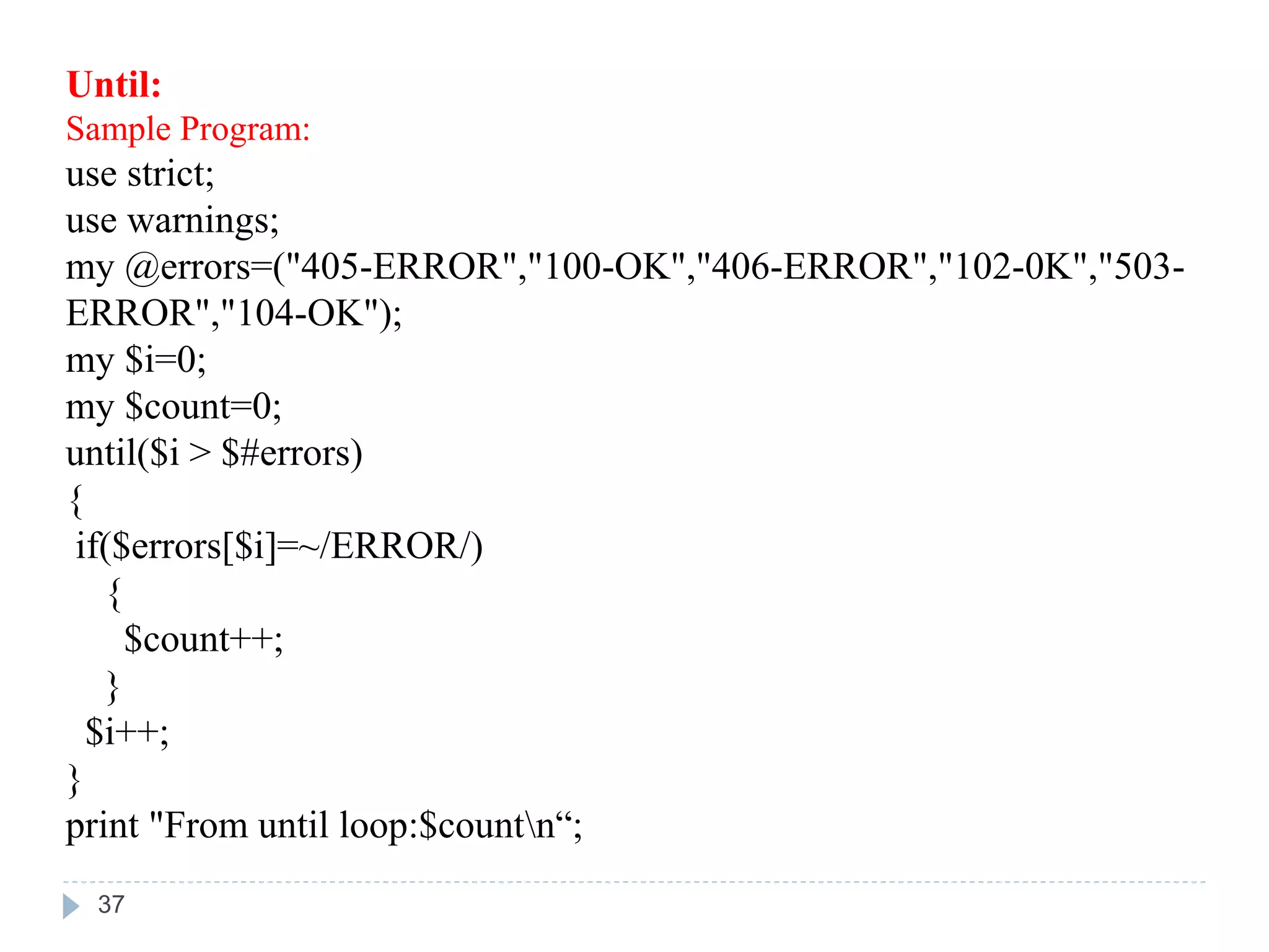 Until:
Sample Program:
use strict;
use warnings;
my @errors=("405-ERROR","100-OK","406-ERROR","102-0K","503-
ERROR","104-OK");
my $i=0;
my $count=0;
until($i > $#errors)
{
if($errors[$i]=~/ERROR/)
{
$count++;
}
$i++;
}
print "From until loop:$countn“;
37
 