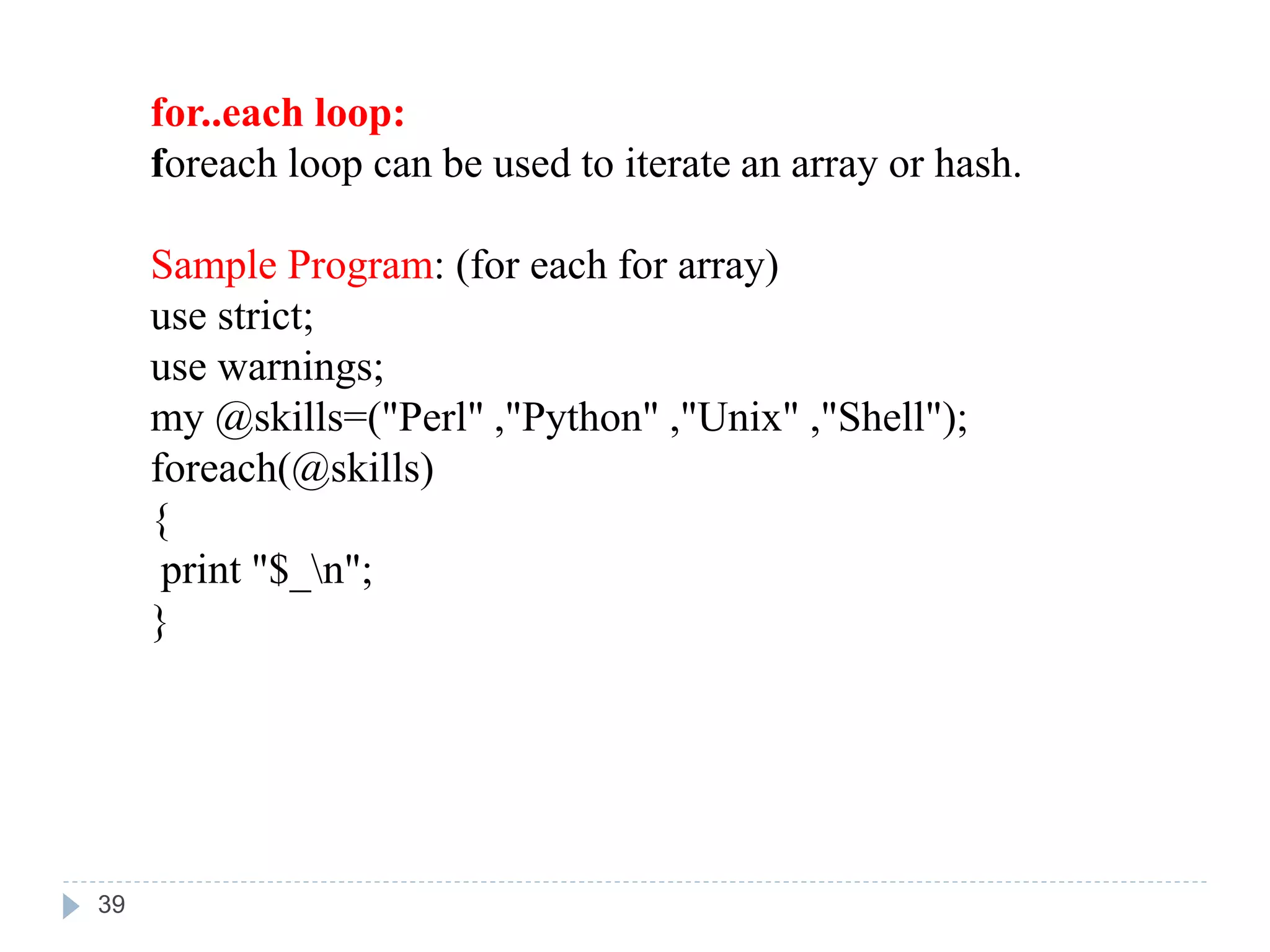 for..each loop:
foreach loop can be used to iterate an array or hash.
Sample Program: (for each for array)
use strict;
use warnings;
my @skills=("Perl" ,"Python" ,"Unix" ,"Shell");
foreach(@skills)
{
print "$_n";
}
39
 