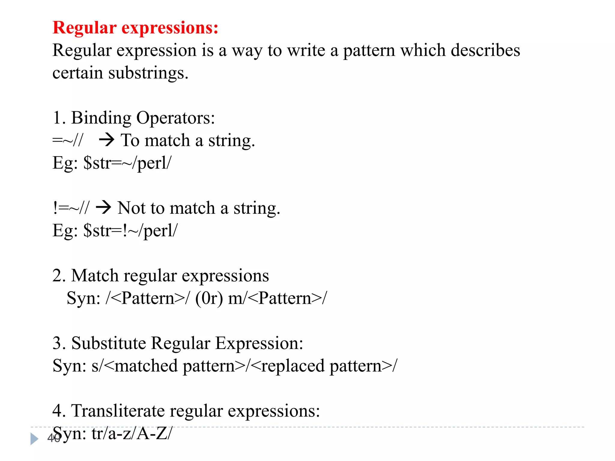 Regular expressions:
Regular expression is a way to write a pattern which describes
certain substrings.
1. Binding Operators:
=~//  To match a string.
Eg: $str=~/perl/
!=~//  Not to match a string.
Eg: $str=!~/perl/
2. Match regular expressions
Syn: /<Pattern>/ (0r) m/<Pattern>/
3. Substitute Regular Expression:
Syn: s/<matched pattern>/<replaced pattern>/
4. Transliterate regular expressions:
Syn: tr/a-z/A-Z/
40
 
