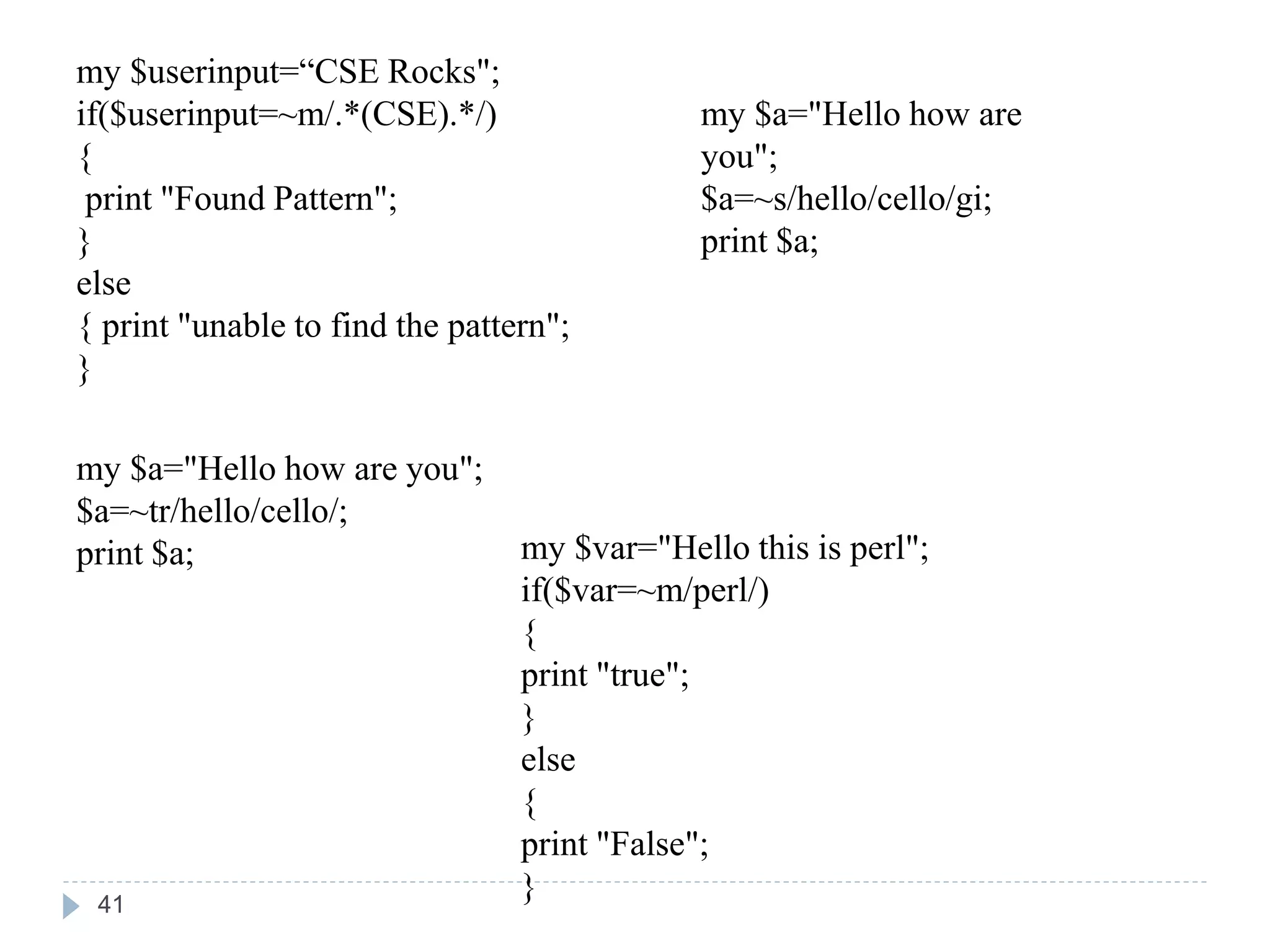 my $userinput=“CSE Rocks";
if($userinput=~m/.*(CSE).*/)
{
print "Found Pattern";
}
else
{ print "unable to find the pattern";
}
my $a="Hello how are you";
$a=~tr/hello/cello/;
print $a;
my $a="Hello how are
you";
$a=~s/hello/cello/gi;
print $a;
my $var="Hello this is perl";
if($var=~m/perl/)
{
print "true";
}
else
{
print "False";
}
41
 