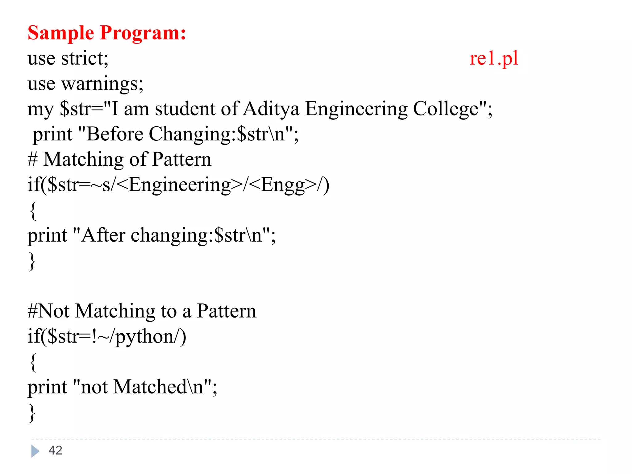 Sample Program:
use strict; re1.pl
use warnings;
my $str="I am student of Aditya Engineering College";
print "Before Changing:$strn";
# Matching of Pattern
if($str=~s/<Engineering>/<Engg>/)
{
print "After changing:$strn";
}
#Not Matching to a Pattern
if($str=!~/python/)
{
print "not Matchedn";
}
42
 