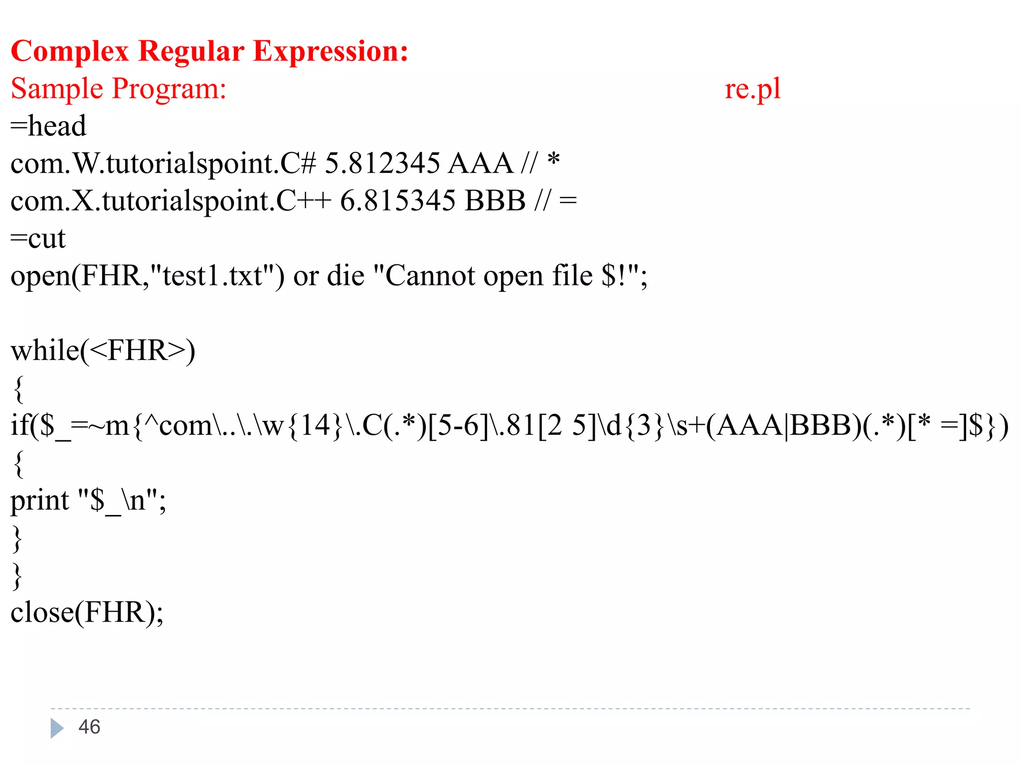 Complex Regular Expression:
Sample Program: re.pl
=head
com.W.tutorialspoint.C# 5.812345 AAA // *
com.X.tutorialspoint.C++ 6.815345 BBB // =
=cut
open(FHR,"test1.txt") or die "Cannot open file $!";
while(<FHR>)
{
if($_=~m{^com...w{14}.C(.*)[5-6].81[2 5]d{3}s+(AAA|BBB)(.*)[* =]$})
{
print "$_n";
}
}
close(FHR);
46
 
