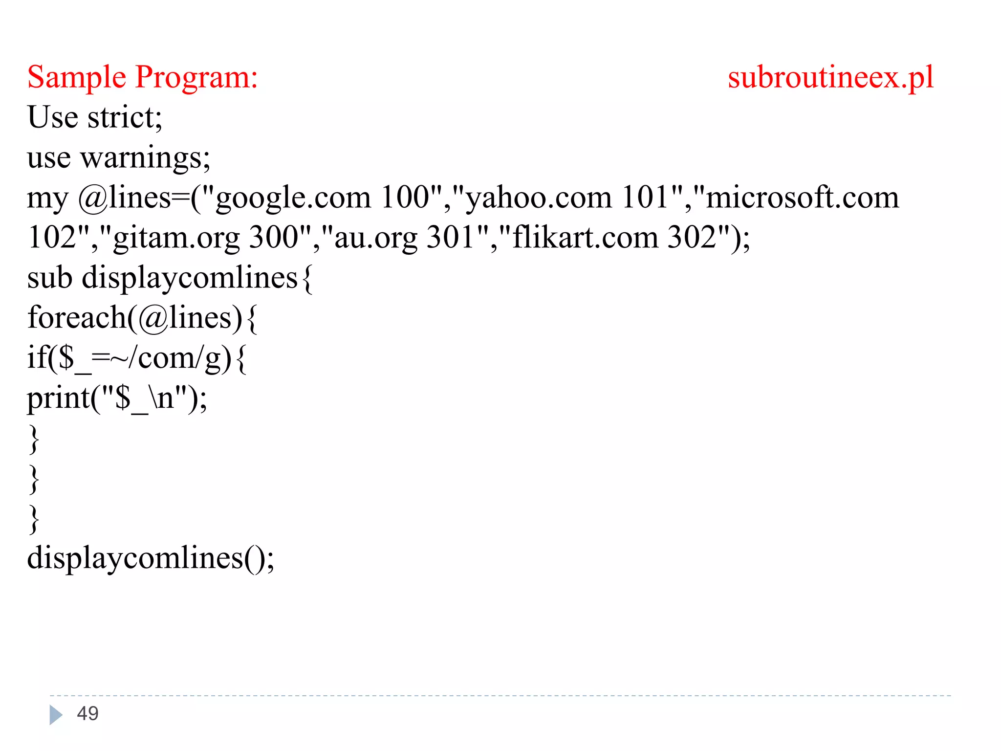 Sample Program: subroutineex.pl
Use strict;
use warnings;
my @lines=("google.com 100","yahoo.com 101","microsoft.com
102","gitam.org 300","au.org 301","flikart.com 302");
sub displaycomlines{
foreach(@lines){
if($_=~/com/g){
print("$_n");
}
}
}
displaycomlines();
49
 