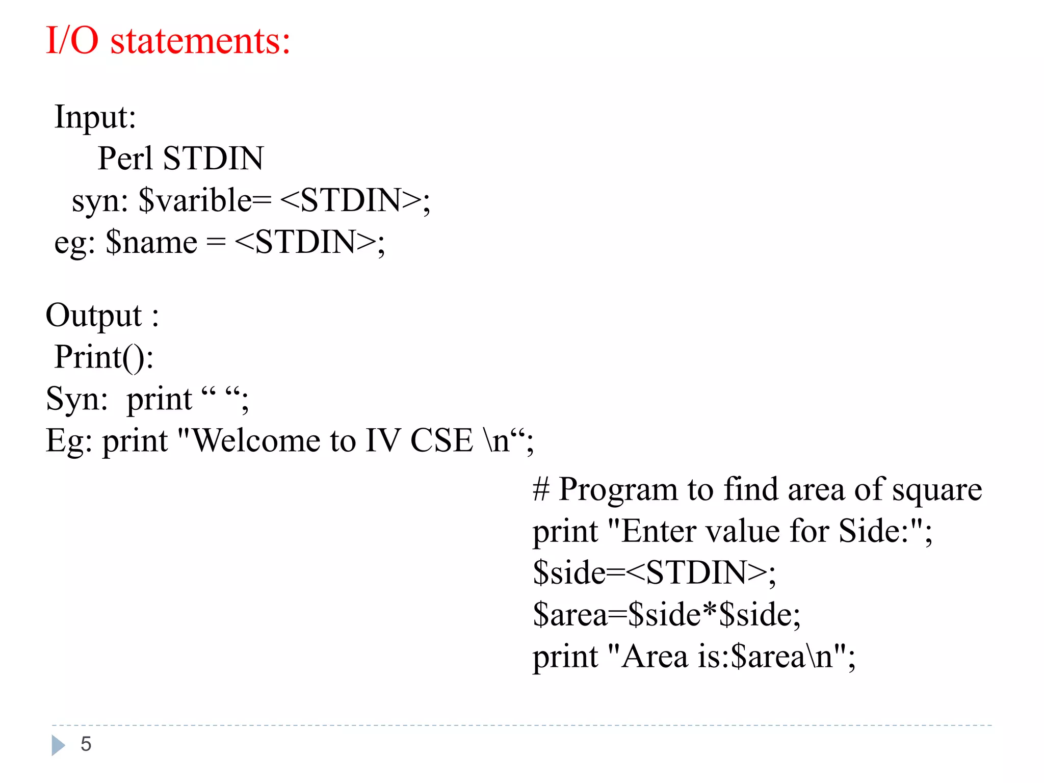 I/O statements:
Input:
Perl STDIN
syn: $varible= <STDIN>;
eg: $name = <STDIN>;
Output :
Print():
Syn: print “ “;
Eg: print "Welcome to IV CSE n“;
# Program to find area of square
print "Enter value for Side:";
$side=<STDIN>;
$area=$side*$side;
print "Area is:$arean";
5
 