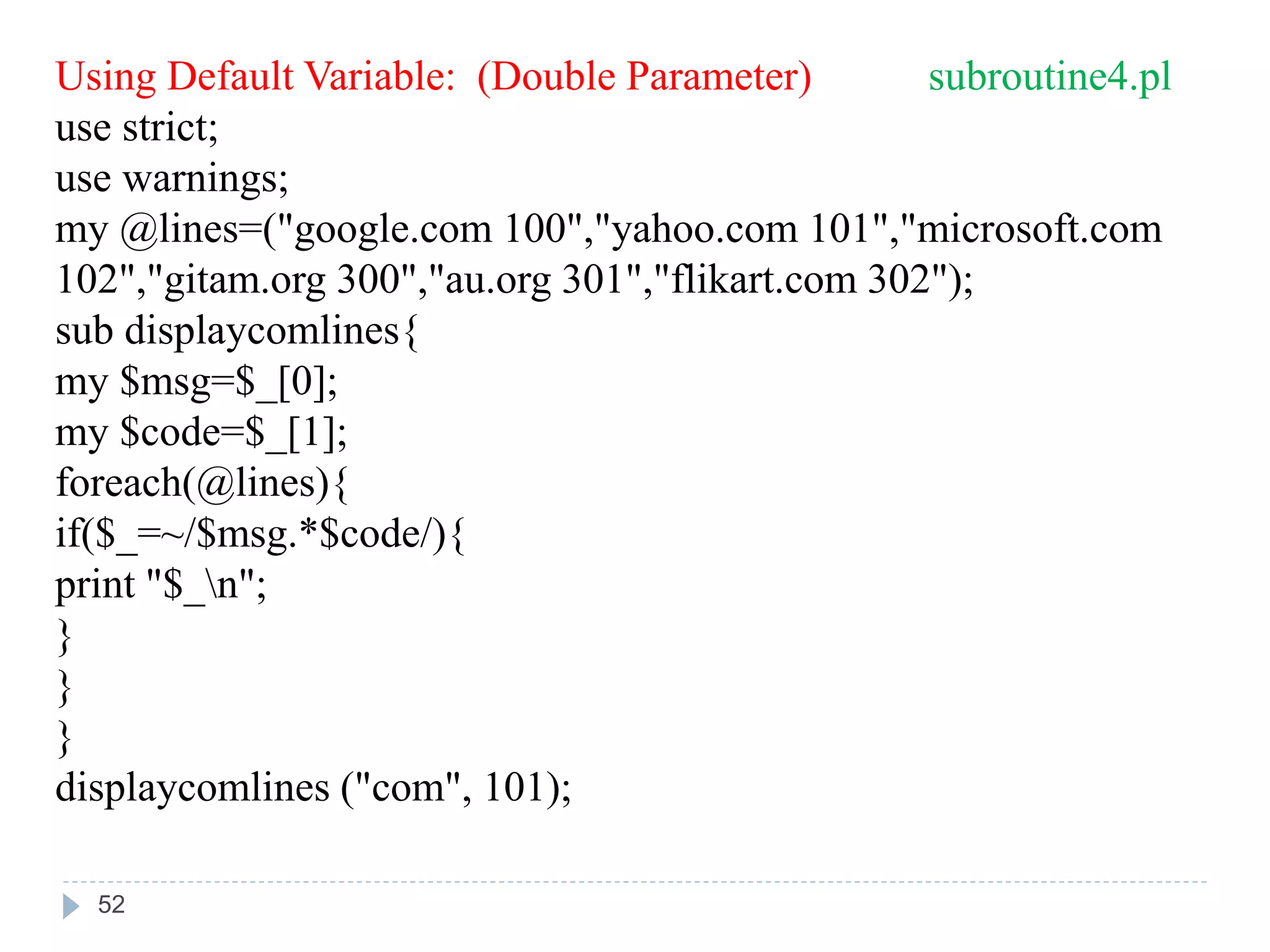 Using Default Variable: (Double Parameter) subroutine4.pl
use strict;
use warnings;
my @lines=("google.com 100","yahoo.com 101","microsoft.com
102","gitam.org 300","au.org 301","flikart.com 302");
sub displaycomlines{
my $msg=$_[0];
my $code=$_[1];
foreach(@lines){
if($_=~/$msg.*$code/){
print "$_n";
}
}
}
displaycomlines ("com", 101);
52
 