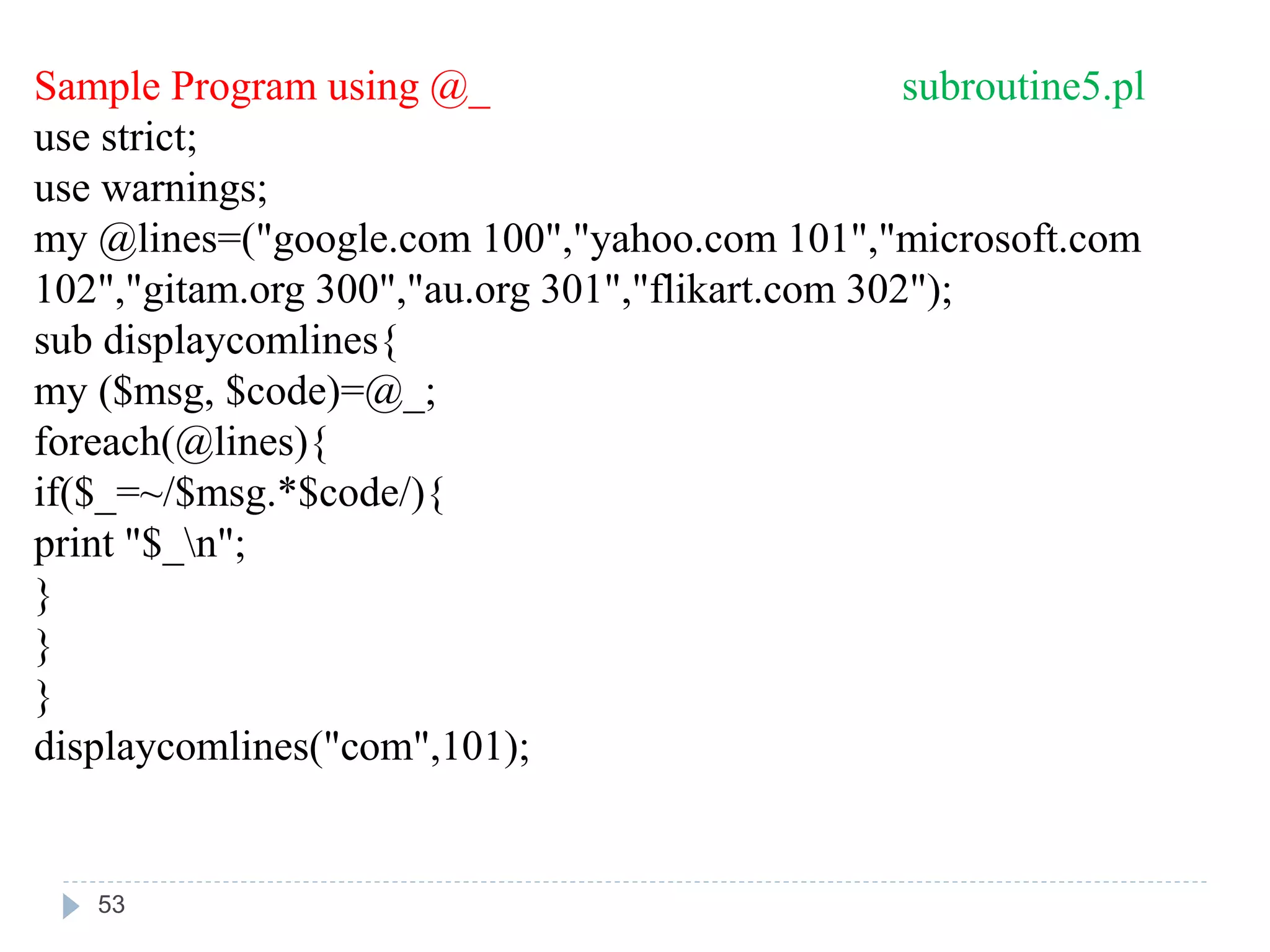 Sample Program using @_ subroutine5.pl
use strict;
use warnings;
my @lines=("google.com 100","yahoo.com 101","microsoft.com
102","gitam.org 300","au.org 301","flikart.com 302");
sub displaycomlines{
my ($msg, $code)=@_;
foreach(@lines){
if($_=~/$msg.*$code/){
print "$_n";
}
}
}
displaycomlines("com",101);
53
 