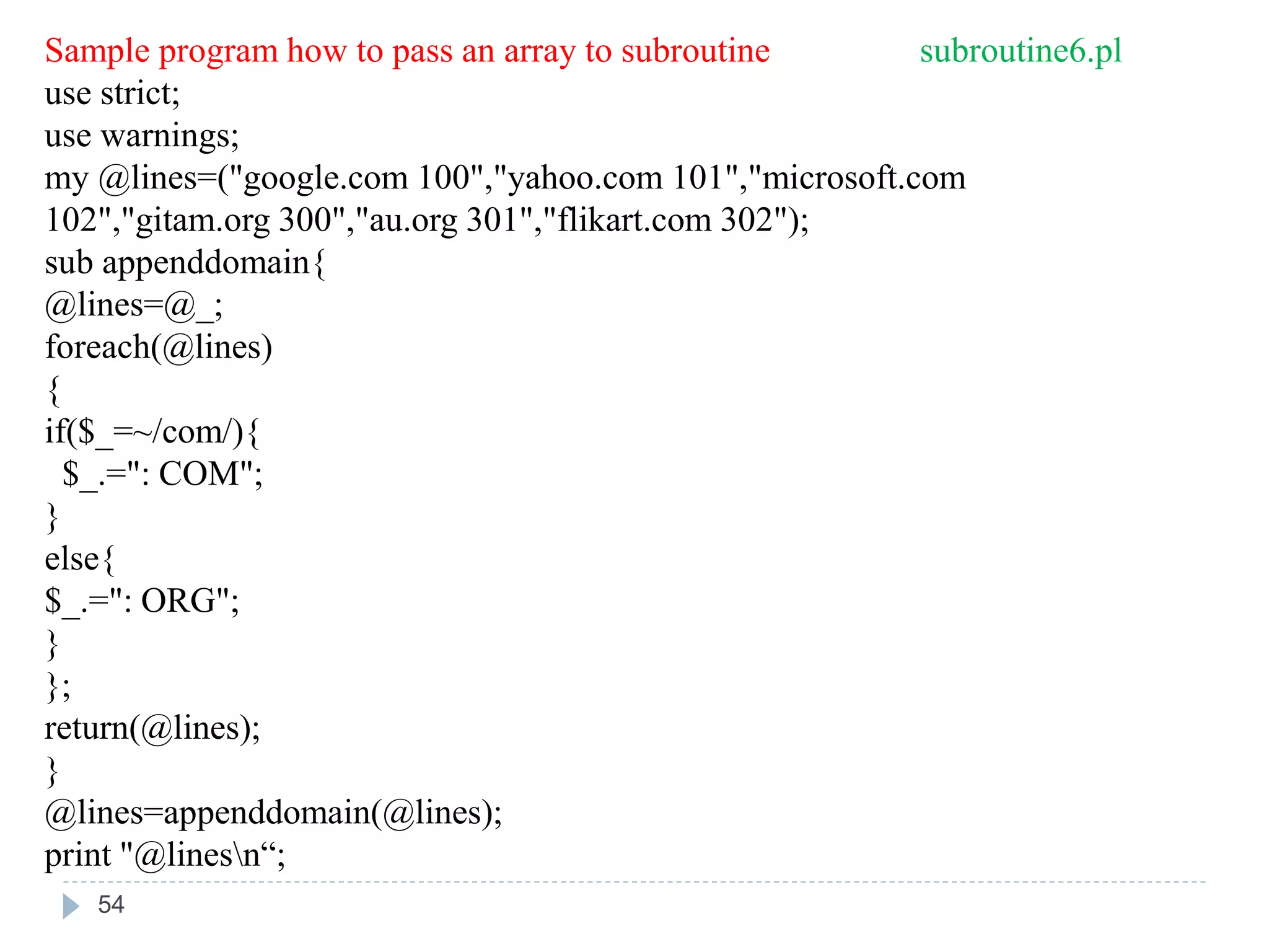 Sample program how to pass an array to subroutine subroutine6.pl
use strict;
use warnings;
my @lines=("google.com 100","yahoo.com 101","microsoft.com
102","gitam.org 300","au.org 301","flikart.com 302");
sub appenddomain{
@lines=@_;
foreach(@lines)
{
if($_=~/com/){
$_.=": COM";
}
else{
$_.=": ORG";
}
};
return(@lines);
}
@lines=appenddomain(@lines);
print "@linesn“;
54
 
