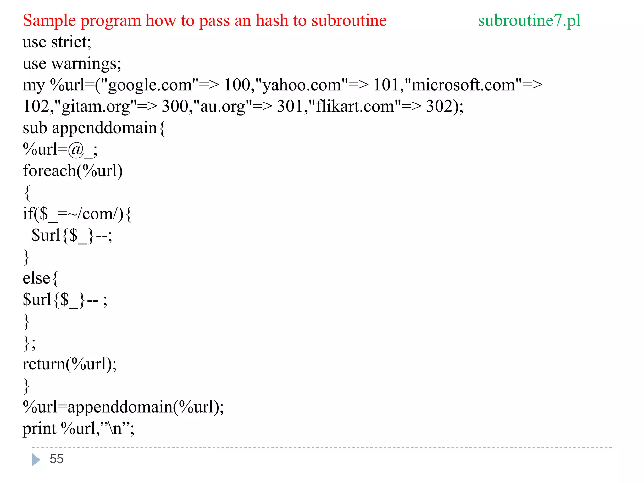 Sample program how to pass an hash to subroutine subroutine7.pl
use strict;
use warnings;
my %url=("google.com"=> 100,"yahoo.com"=> 101,"microsoft.com"=>
102,"gitam.org"=> 300,"au.org"=> 301,"flikart.com"=> 302);
sub appenddomain{
%url=@_;
foreach(%url)
{
if($_=~/com/){
$url{$_}--;
}
else{
$url{$_}-- ;
}
};
return(%url);
}
%url=appenddomain(%url);
print %url,”n”;
55
 