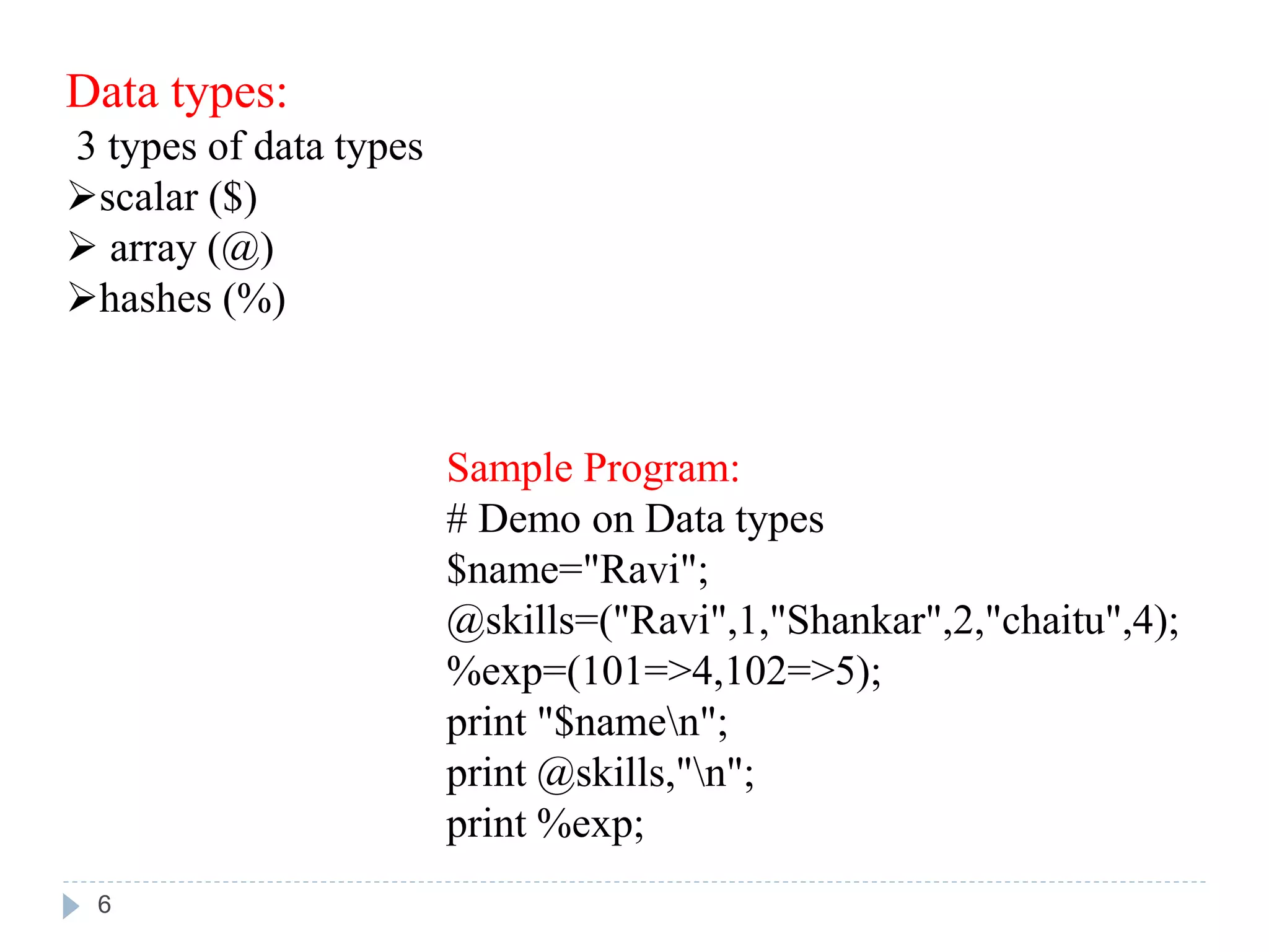 Data types:
3 types of data types
scalar ($)
 array (@)
hashes (%)
Sample Program:
# Demo on Data types
$name="Ravi";
@skills=("Ravi",1,"Shankar",2,"chaitu",4);
%exp=(101=>4,102=>5);
print "$namen";
print @skills,"n";
print %exp;
6
 