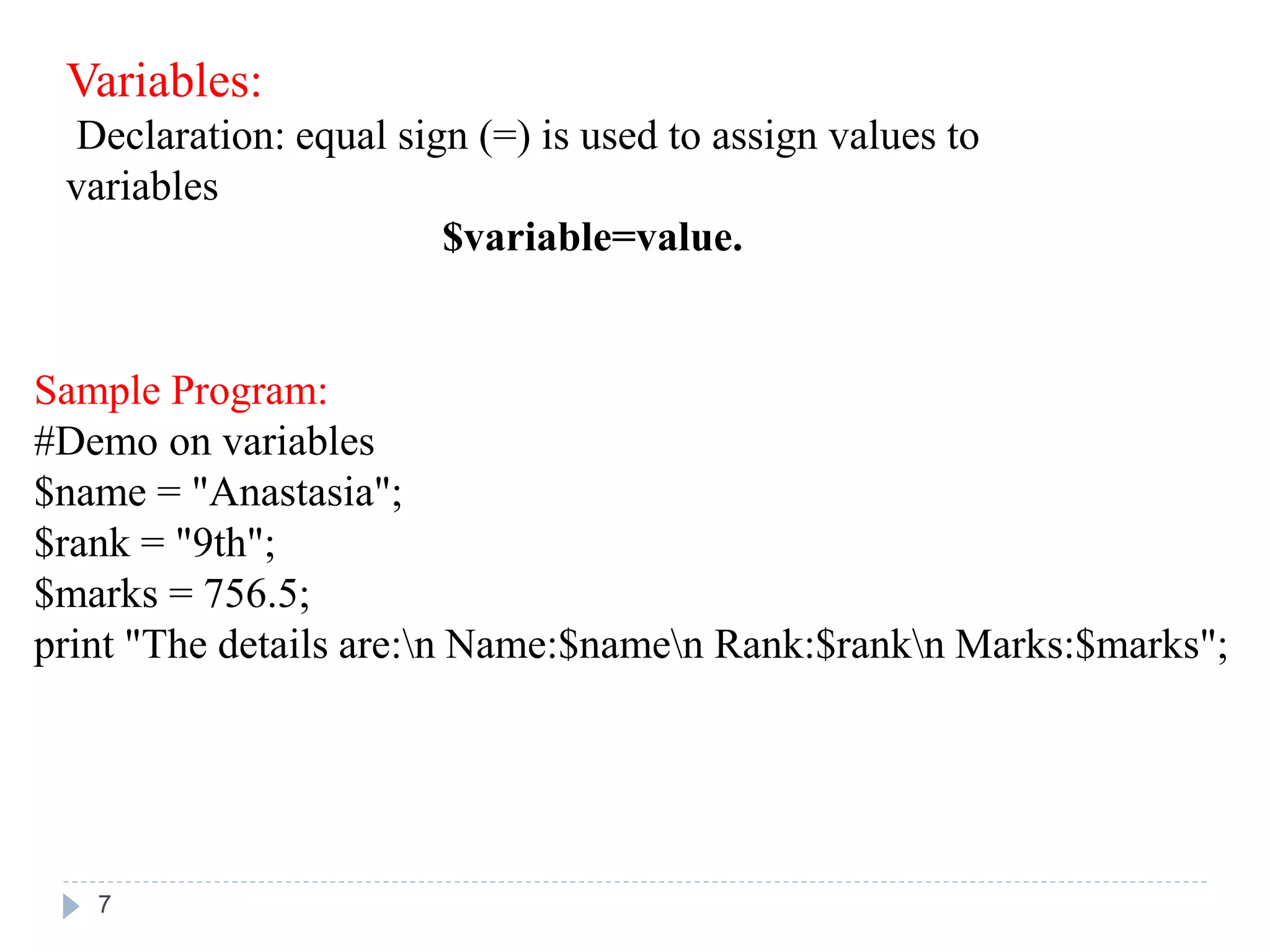 Variables:
Declaration: equal sign (=) is used to assign values to
variables
$variable=value.
Sample Program:
#Demo on variables
$name = "Anastasia";
$rank = "9th";
$marks = 756.5;
print "The details are:n Name:$namen Rank:$rankn Marks:$marks";
7
 
