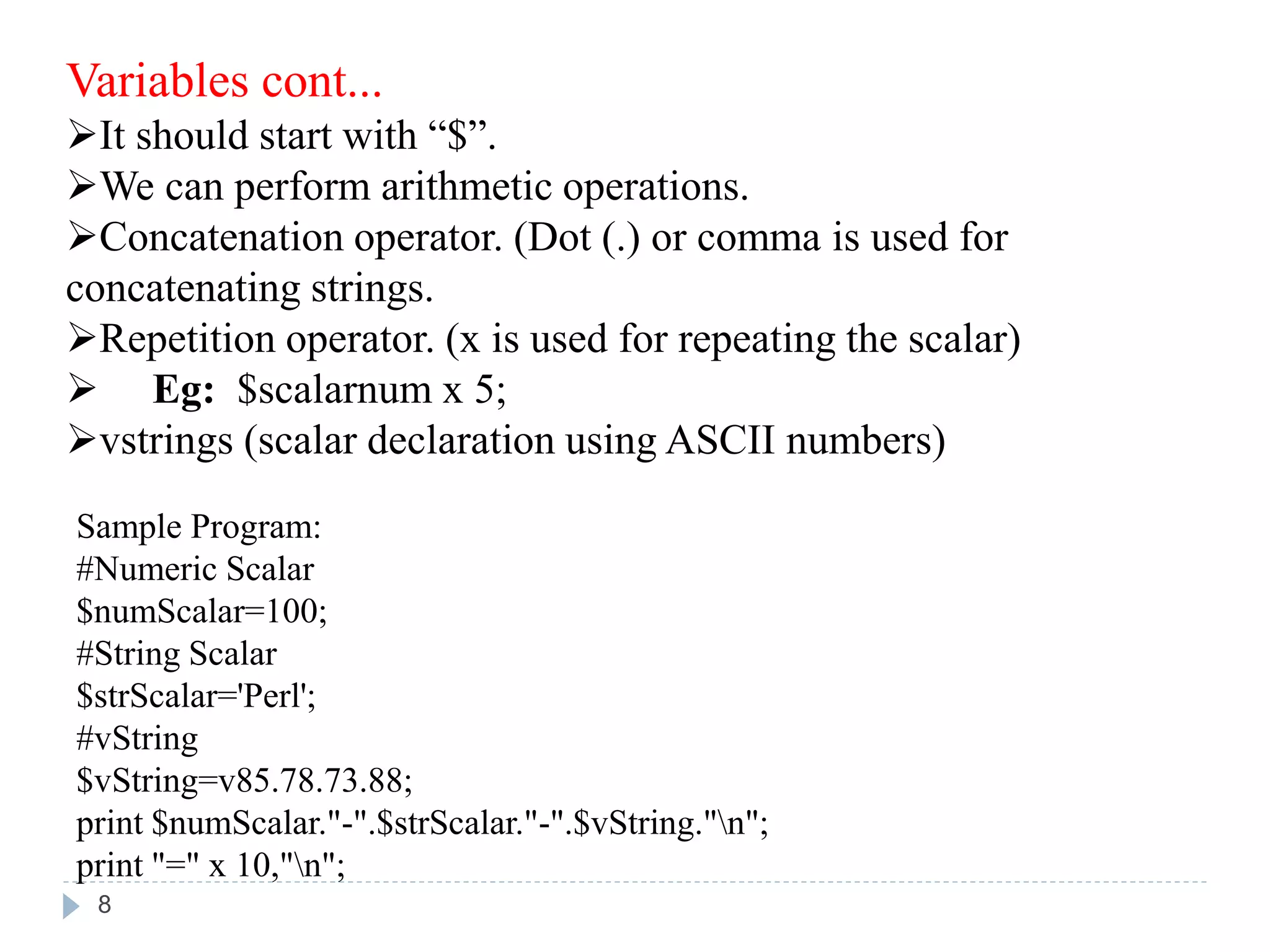 Variables cont...
It should start with “$”.
We can perform arithmetic operations.
Concatenation operator. (Dot (.) or comma is used for
concatenating strings.
Repetition operator. (x is used for repeating the scalar)
 Eg: $scalarnum x 5;
vstrings (scalar declaration using ASCII numbers)
Sample Program:
#Numeric Scalar
$numScalar=100;
#String Scalar
$strScalar='Perl';
#vString
$vString=v85.78.73.88;
print $numScalar."-".$strScalar."-".$vString."n";
print "=" x 10,"n";
8
 