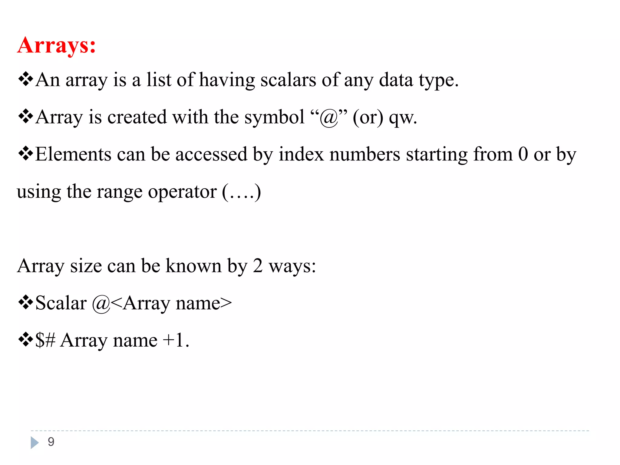 Arrays:
An array is a list of having scalars of any data type.
Array is created with the symbol “@” (or) qw.
Elements can be accessed by index numbers starting from 0 or by
using the range operator (….)
Array size can be known by 2 ways:
Scalar @<Array name>
$# Array name +1.
9
 