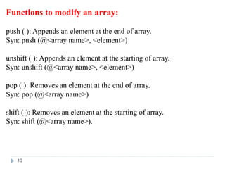 Functions to modify an array:
push ( ): Appends an element at the end of array.
Syn: push (@<array name>, <element>)
unshift ( ): Appends an element at the starting of array.
Syn: unshift (@<array name>, <element>)
pop ( ): Removes an element at the end of array.
Syn: pop (@<array name>)
shift ( ): Removes an element at the starting of array.
Syn: shift (@<array name>).
10
 