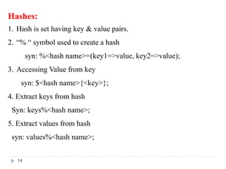 Hashes:
1. Hash is set having key & value pairs.
2. “% “ symbol used to create a hash
syn: %<hash name>=(key1=>value, key2=>value);
3. Accessing Value from key
syn: $<hash name>{<key>};
4. Extract keys from hash
Syn: keys%<hash name>;
5. Extract values from hash
syn: values%<hash name>;
14
 