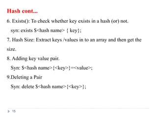Hash cont...
6. Exists(): To check whether key exists in a hash (or) not.
syn: exists $<hash name> { key};
7. Hash Size: Extract keys /values in to an array and then get the
size.
8. Adding key value pair.
Syn: $<hash name>{<key>}=<value>;
9.Deleting a Pair
Syn: delete $<hash name>{<key>};
15
 