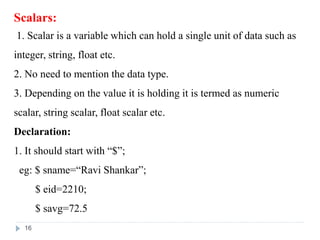 Scalars:
1. Scalar is a variable which can hold a single unit of data such as
integer, string, float etc.
2. No need to mention the data type.
3. Depending on the value it is holding it is termed as numeric
scalar, string scalar, float scalar etc.
Declaration:
1. It should start with “$”;
eg: $ sname=“Ravi Shankar”;
$ eid=2210;
$ savg=72.5
16
 