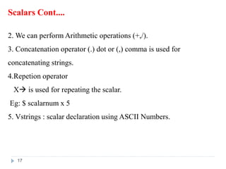 Scalars Cont....
2. We can perform Arithmetic operations (+,/).
3. Concatenation operator (.) dot or (,) comma is used for
concatenating strings.
4.Repetion operator
X is used for repeating the scalar.
Eg: $ scalarnum x 5
5. Vstrings : scalar declaration using ASCII Numbers.
17
 