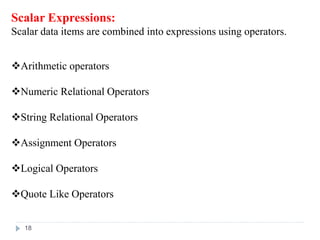 Scalar Expressions:
Scalar data items are combined into expressions using operators.
Arithmetic operators
Numeric Relational Operators
String Relational Operators
Assignment Operators
Logical Operators
Quote Like Operators
18
 