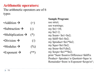 Arithmetic operators:
The arithmetic operators are of 6
types
•Addition  (+)
•Subtraction  (-)
•Multiplication  (*)
•Division  (/)
•Modulus  (%)
•Exponent  (**)
Sample Program:
use strict;
use warnings;
my $n1=10;
my $n2=2;
my $sum= $n1+$n2;
my $diff=$n1-$n2;
my $product=$n1*$n2;
my $quo=$n1/$n2;
my $rem=$n1%$n2;
my $expo=$n1**$n2;
print "Sum=$sumn Difference=$diffn
Product= $product n Quotient=$quo n
Remainder=$rem n Exponent=$expon“;
19
 