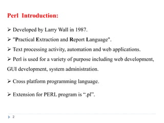 2
Perl Introduction:
 Developed by Larry Wall in 1987.
 "Practical Extraction and Report Language".
 Text processing activity, automation and web applications.
 Perl is used for a variety of purpose including web development,
GUI development, system administration.
 Cross platform programming language.
 Extension for PERL program is “.pl”.
 