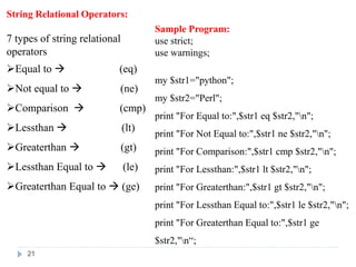 String Relational Operators:
7 types of string relational
operators
Equal to  (eq)
Not equal to  (ne)
Comparison  (cmp)
Lessthan  (lt)
Greaterthan  (gt)
Lessthan Equal to  (le)
Greaterthan Equal to  (ge)
Sample Program:
use strict;
use warnings;
my $str1="python";
my $str2="Perl";
print "For Equal to:",$str1 eq $str2,"n";
print "For Not Equal to:",$str1 ne $str2,"n";
print "For Comparison:",$str1 cmp $str2,"n";
print "For Lessthan:",$str1 lt $str2,"n";
print "For Greaterthan:",$str1 gt $str2,"n";
print "For Lessthan Equal to:",$str1 le $str2,"n";
print "For Greaterthan Equal to:",$str1 ge
$str2,"n“;
21
 