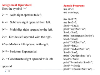 Assignment Operators:
Uses the symbol “=”
+= Adds right operand to left.
 -= Subtracts right operand from left.
*= Multiplies right operand to the left.
/= Divides left operand with the right.
%= Modules left operand with right.
**= Performs Exponential.
. = Concatenates right operand with left
operand.
Sample Program:
use strict;
use warnings;
my $no1=5;
my $no2=2;
$no1+=$no2;
print "sum:$no1n";
$no1.=$no2;
print "concatenate:$no1n";
$no1-=$no2;
print "Diff:$no1n";
$no1*=$no2;
print "Product:$no1n";
$no1/=$no2;
print "Quotient:$no1n";
$no1%=$no2;
print "Remainder:$no1n";
$no1**=$no2;
print "Exponent:$no1n“;
22
 