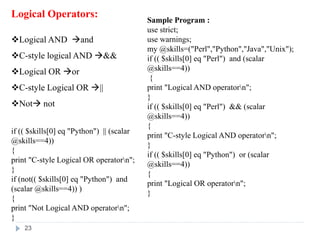 Logical Operators:
Logical AND and
C-style logical AND &&
Logical OR or
C-style Logical OR ||
Not not
Sample Program :
use strict;
use warnings;
my @skills=("Perl","Python","Java","Unix");
if (( $skills[0] eq "Perl") and (scalar
@skills==4))
{
print "Logical AND operatorn";
}
if (( $skills[0] eq "Perl") && (scalar
@skills==4))
{
print "C-style Logical AND operatorn";
}
if (( $skills[0] eq "Python") or (scalar
@skills==4))
{
print "Logical OR operatorn";
}
if (( $skills[0] eq "Python") || (scalar
@skills==4))
{
print "C-style Logical OR operatorn";
}
if (not(( $skills[0] eq "Python") and
(scalar @skills==4)) )
{
print "Not Logical AND operatorn";
}
23
 