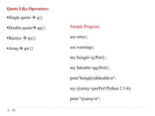 Quote Like Operators:
Single quote  q{}
Double quote qq{}
Bactics  qx{}
Array qw{}
Sample Program:
use strict ;
use warnings;
my $single=q{Perl};
my $double=qq{Perl};
print"$singlen$doublen“;
my @array=qw(Perl Python 2 3 4);
print "@arrayn";
24
 